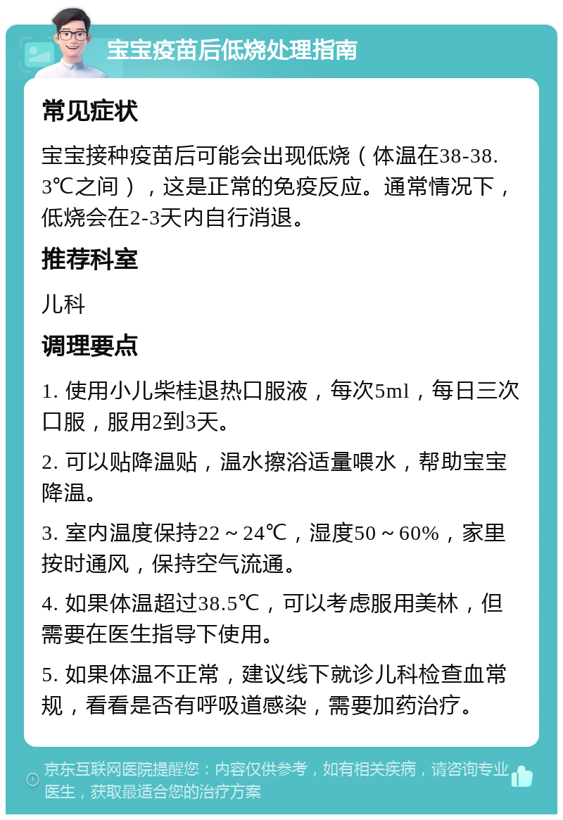 宝宝疫苗后低烧处理指南 常见症状 宝宝接种疫苗后可能会出现低烧（体温在38-38.3℃之间），这是正常的免疫反应。通常情况下，低烧会在2-3天内自行消退。 推荐科室 儿科 调理要点 1. 使用小儿柴桂退热口服液，每次5ml，每日三次口服，服用2到3天。 2. 可以贴降温贴，温水擦浴适量喂水，帮助宝宝降温。 3. 室内温度保持22～24℃，湿度50～60%，家里按时通风，保持空气流通。 4. 如果体温超过38.5℃，可以考虑服用美林，但需要在医生指导下使用。 5. 如果体温不正常，建议线下就诊儿科检查血常规，看看是否有呼吸道感染，需要加药治疗。