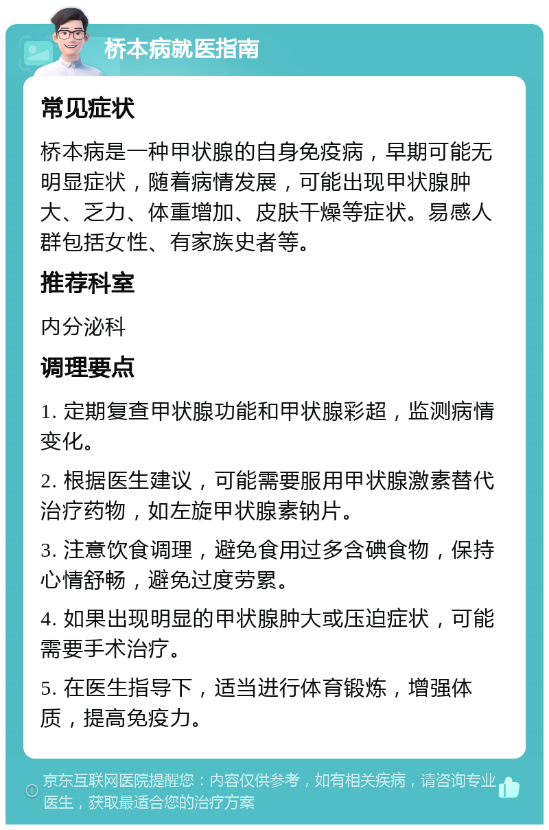 桥本病就医指南 常见症状 桥本病是一种甲状腺的自身免疫病，早期可能无明显症状，随着病情发展，可能出现甲状腺肿大、乏力、体重增加、皮肤干燥等症状。易感人群包括女性、有家族史者等。 推荐科室 内分泌科 调理要点 1. 定期复查甲状腺功能和甲状腺彩超，监测病情变化。 2. 根据医生建议，可能需要服用甲状腺激素替代治疗药物，如左旋甲状腺素钠片。 3. 注意饮食调理，避免食用过多含碘食物，保持心情舒畅，避免过度劳累。 4. 如果出现明显的甲状腺肿大或压迫症状，可能需要手术治疗。 5. 在医生指导下，适当进行体育锻炼，增强体质，提高免疫力。