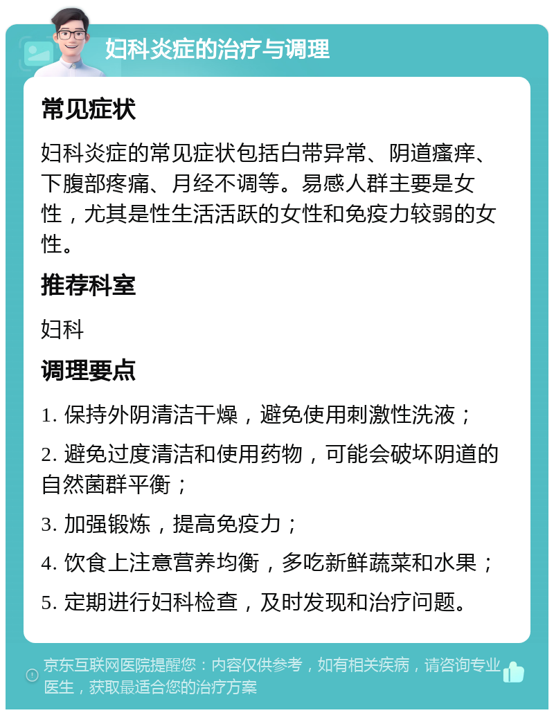 妇科炎症的治疗与调理 常见症状 妇科炎症的常见症状包括白带异常、阴道瘙痒、下腹部疼痛、月经不调等。易感人群主要是女性，尤其是性生活活跃的女性和免疫力较弱的女性。 推荐科室 妇科 调理要点 1. 保持外阴清洁干燥，避免使用刺激性洗液； 2. 避免过度清洁和使用药物，可能会破坏阴道的自然菌群平衡； 3. 加强锻炼，提高免疫力； 4. 饮食上注意营养均衡，多吃新鲜蔬菜和水果； 5. 定期进行妇科检查，及时发现和治疗问题。