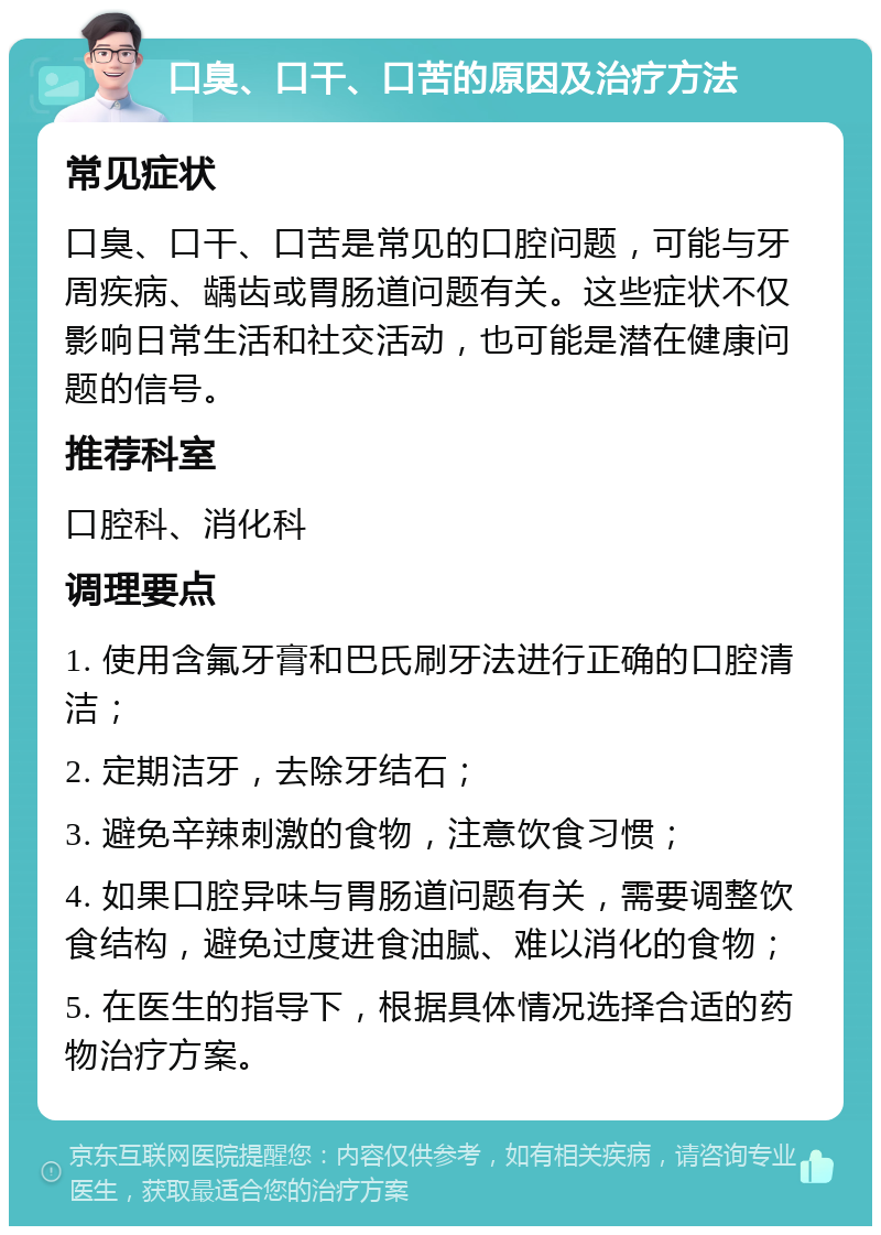 口臭、口干、口苦的原因及治疗方法 常见症状 口臭、口干、口苦是常见的口腔问题，可能与牙周疾病、龋齿或胃肠道问题有关。这些症状不仅影响日常生活和社交活动，也可能是潜在健康问题的信号。 推荐科室 口腔科、消化科 调理要点 1. 使用含氟牙膏和巴氏刷牙法进行正确的口腔清洁； 2. 定期洁牙，去除牙结石； 3. 避免辛辣刺激的食物，注意饮食习惯； 4. 如果口腔异味与胃肠道问题有关，需要调整饮食结构，避免过度进食油腻、难以消化的食物； 5. 在医生的指导下，根据具体情况选择合适的药物治疗方案。