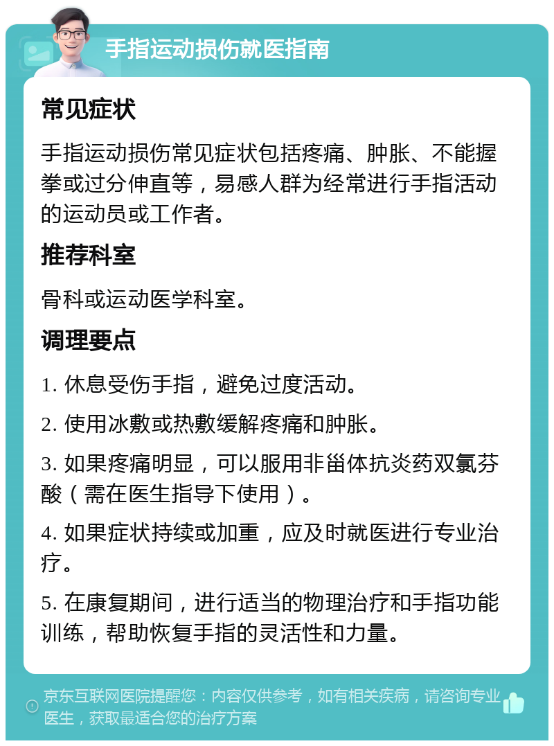 手指运动损伤就医指南 常见症状 手指运动损伤常见症状包括疼痛、肿胀、不能握拳或过分伸直等，易感人群为经常进行手指活动的运动员或工作者。 推荐科室 骨科或运动医学科室。 调理要点 1. 休息受伤手指，避免过度活动。 2. 使用冰敷或热敷缓解疼痛和肿胀。 3. 如果疼痛明显，可以服用非甾体抗炎药双氯芬酸（需在医生指导下使用）。 4. 如果症状持续或加重，应及时就医进行专业治疗。 5. 在康复期间，进行适当的物理治疗和手指功能训练，帮助恢复手指的灵活性和力量。