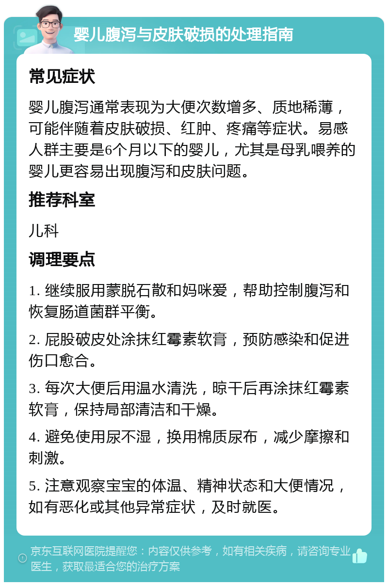 婴儿腹泻与皮肤破损的处理指南 常见症状 婴儿腹泻通常表现为大便次数增多、质地稀薄，可能伴随着皮肤破损、红肿、疼痛等症状。易感人群主要是6个月以下的婴儿，尤其是母乳喂养的婴儿更容易出现腹泻和皮肤问题。 推荐科室 儿科 调理要点 1. 继续服用蒙脱石散和妈咪爱，帮助控制腹泻和恢复肠道菌群平衡。 2. 屁股破皮处涂抹红霉素软膏，预防感染和促进伤口愈合。 3. 每次大便后用温水清洗，晾干后再涂抹红霉素软膏，保持局部清洁和干燥。 4. 避免使用尿不湿，换用棉质尿布，减少摩擦和刺激。 5. 注意观察宝宝的体温、精神状态和大便情况，如有恶化或其他异常症状，及时就医。