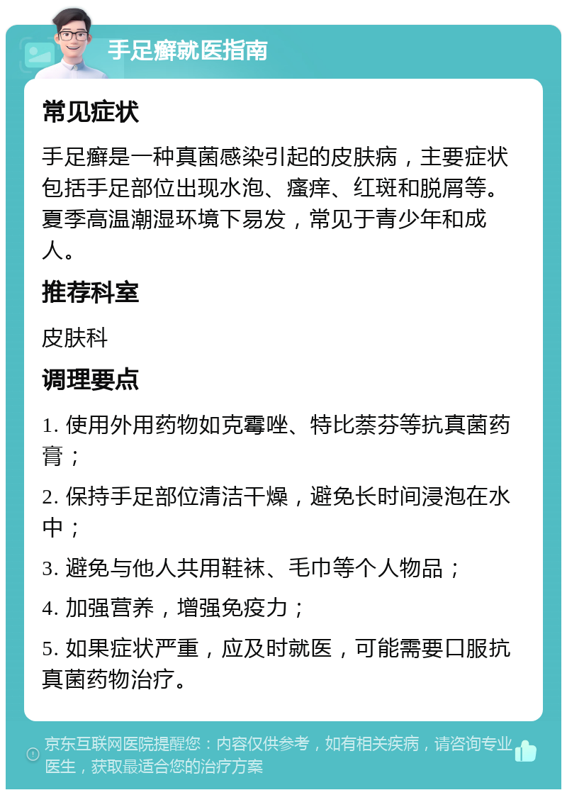 手足癣就医指南 常见症状 手足癣是一种真菌感染引起的皮肤病，主要症状包括手足部位出现水泡、瘙痒、红斑和脱屑等。夏季高温潮湿环境下易发，常见于青少年和成人。 推荐科室 皮肤科 调理要点 1. 使用外用药物如克霉唑、特比萘芬等抗真菌药膏； 2. 保持手足部位清洁干燥，避免长时间浸泡在水中； 3. 避免与他人共用鞋袜、毛巾等个人物品； 4. 加强营养，增强免疫力； 5. 如果症状严重，应及时就医，可能需要口服抗真菌药物治疗。