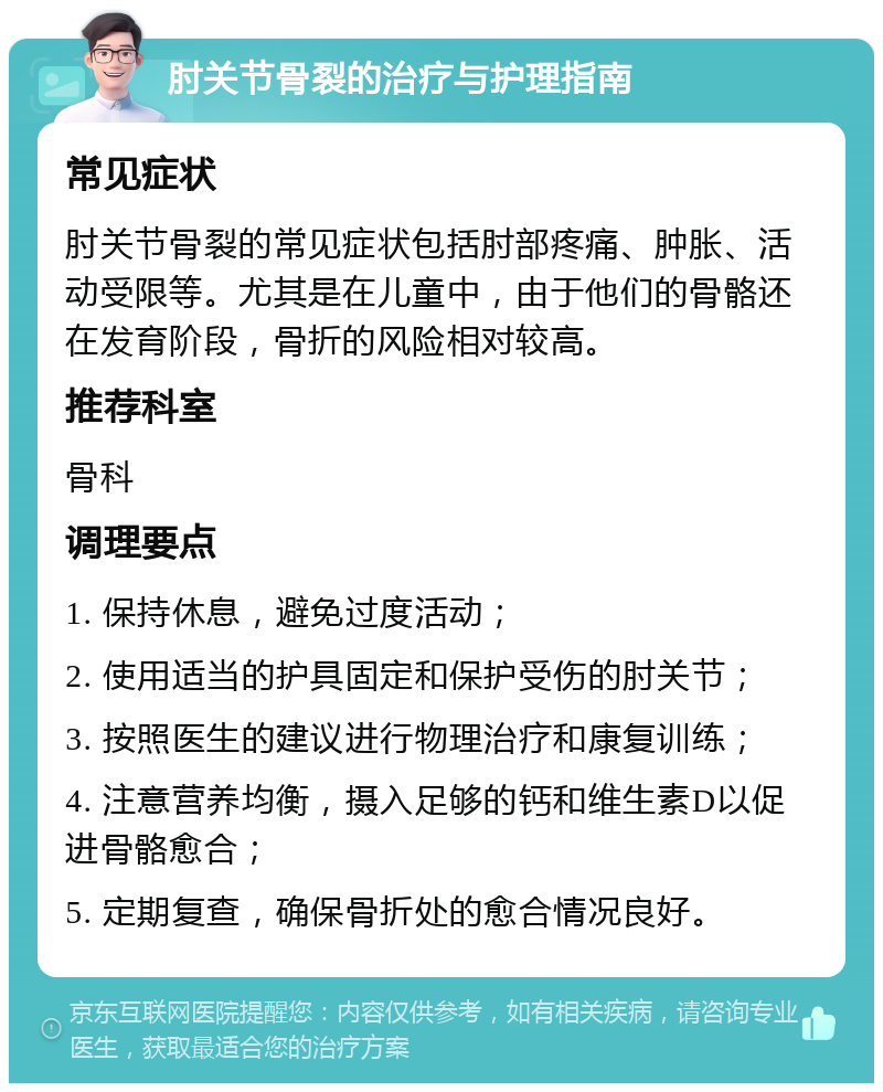 肘关节骨裂的治疗与护理指南 常见症状 肘关节骨裂的常见症状包括肘部疼痛、肿胀、活动受限等。尤其是在儿童中，由于他们的骨骼还在发育阶段，骨折的风险相对较高。 推荐科室 骨科 调理要点 1. 保持休息，避免过度活动； 2. 使用适当的护具固定和保护受伤的肘关节； 3. 按照医生的建议进行物理治疗和康复训练； 4. 注意营养均衡，摄入足够的钙和维生素D以促进骨骼愈合； 5. 定期复查，确保骨折处的愈合情况良好。