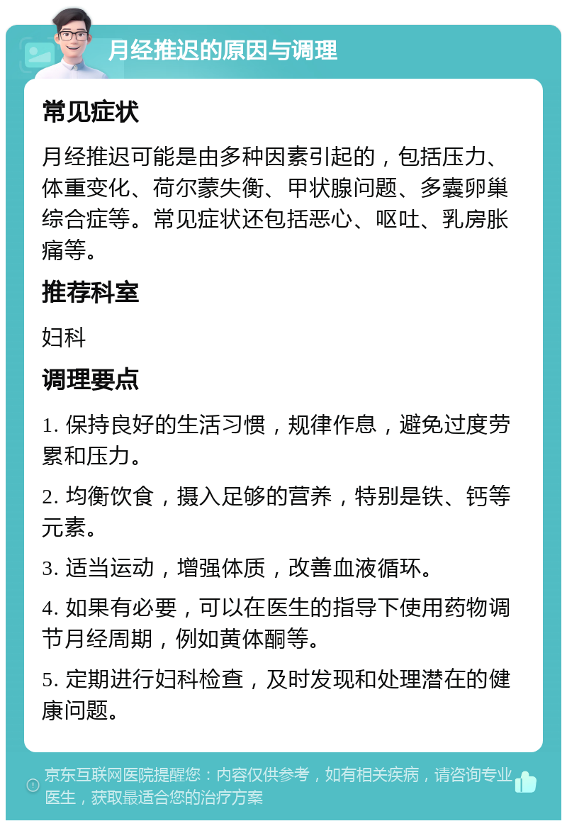 月经推迟的原因与调理 常见症状 月经推迟可能是由多种因素引起的，包括压力、体重变化、荷尔蒙失衡、甲状腺问题、多囊卵巢综合症等。常见症状还包括恶心、呕吐、乳房胀痛等。 推荐科室 妇科 调理要点 1. 保持良好的生活习惯，规律作息，避免过度劳累和压力。 2. 均衡饮食，摄入足够的营养，特别是铁、钙等元素。 3. 适当运动，增强体质，改善血液循环。 4. 如果有必要，可以在医生的指导下使用药物调节月经周期，例如黄体酮等。 5. 定期进行妇科检查，及时发现和处理潜在的健康问题。