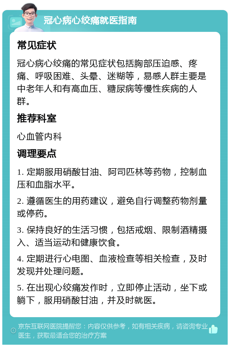 冠心病心绞痛就医指南 常见症状 冠心病心绞痛的常见症状包括胸部压迫感、疼痛、呼吸困难、头晕、迷糊等，易感人群主要是中老年人和有高血压、糖尿病等慢性疾病的人群。 推荐科室 心血管内科 调理要点 1. 定期服用硝酸甘油、阿司匹林等药物，控制血压和血脂水平。 2. 遵循医生的用药建议，避免自行调整药物剂量或停药。 3. 保持良好的生活习惯，包括戒烟、限制酒精摄入、适当运动和健康饮食。 4. 定期进行心电图、血液检查等相关检查，及时发现并处理问题。 5. 在出现心绞痛发作时，立即停止活动，坐下或躺下，服用硝酸甘油，并及时就医。