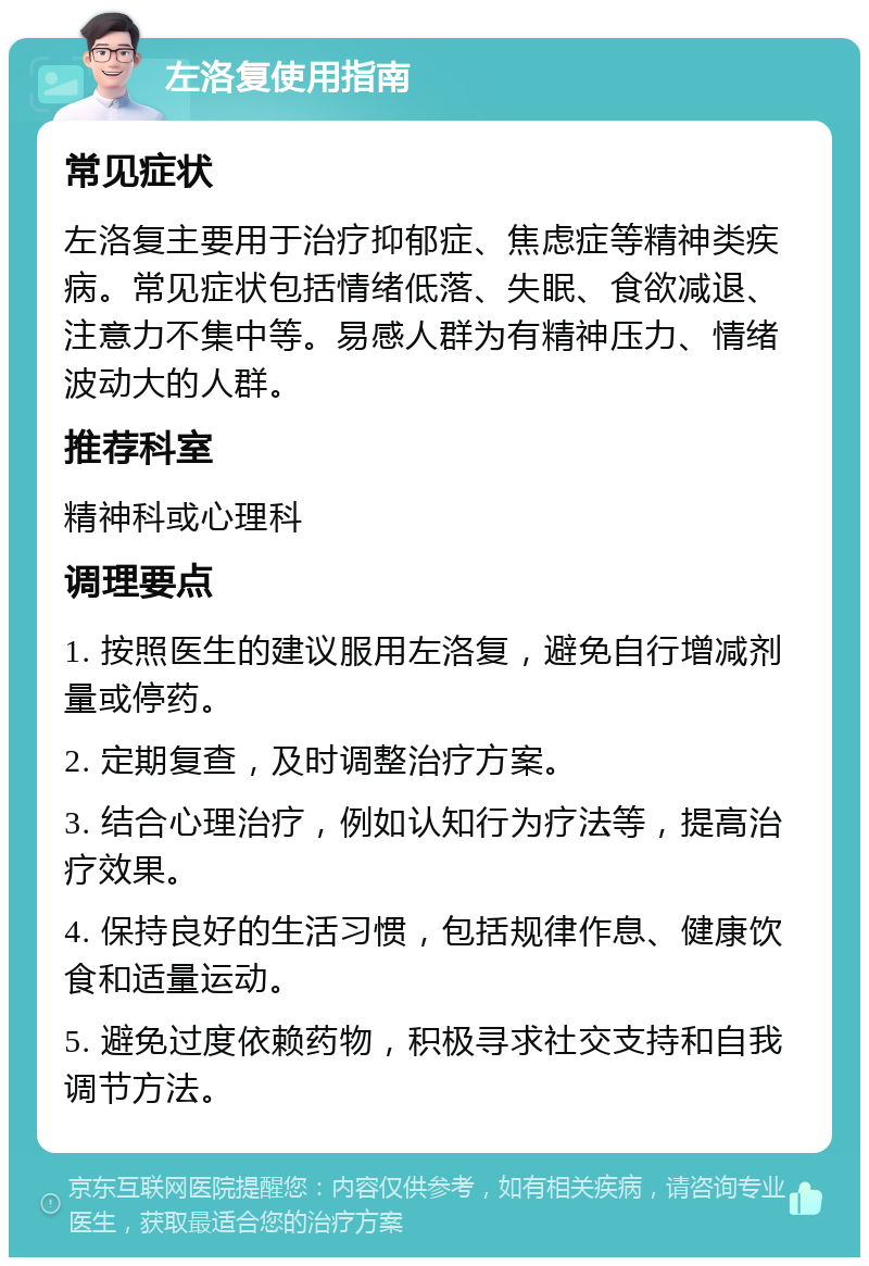 左洛复使用指南 常见症状 左洛复主要用于治疗抑郁症、焦虑症等精神类疾病。常见症状包括情绪低落、失眠、食欲减退、注意力不集中等。易感人群为有精神压力、情绪波动大的人群。 推荐科室 精神科或心理科 调理要点 1. 按照医生的建议服用左洛复，避免自行增减剂量或停药。 2. 定期复查，及时调整治疗方案。 3. 结合心理治疗，例如认知行为疗法等，提高治疗效果。 4. 保持良好的生活习惯，包括规律作息、健康饮食和适量运动。 5. 避免过度依赖药物，积极寻求社交支持和自我调节方法。