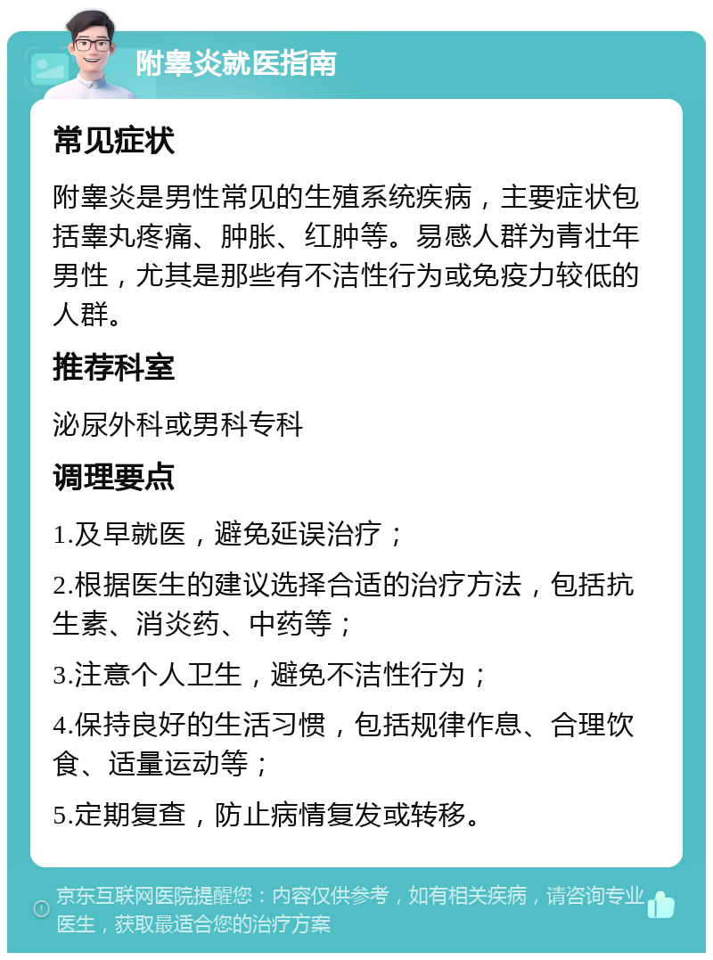 附睾炎就医指南 常见症状 附睾炎是男性常见的生殖系统疾病，主要症状包括睾丸疼痛、肿胀、红肿等。易感人群为青壮年男性，尤其是那些有不洁性行为或免疫力较低的人群。 推荐科室 泌尿外科或男科专科 调理要点 1.及早就医，避免延误治疗； 2.根据医生的建议选择合适的治疗方法，包括抗生素、消炎药、中药等； 3.注意个人卫生，避免不洁性行为； 4.保持良好的生活习惯，包括规律作息、合理饮食、适量运动等； 5.定期复查，防止病情复发或转移。