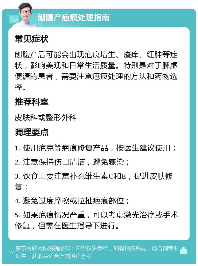 刨腹产疤痕处理指南 常见症状 刨腹产后可能会出现疤痕增生、瘙痒、红肿等症状，影响美观和日常生活质量。特别是对于脾虚便溏的患者，需要注意疤痕处理的方法和药物选择。 推荐科室 皮肤科或整形外科 调理要点 1. 使用疤克等疤痕修复产品，按医生建议使用； 2. 注意保持伤口清洁，避免感染； 3. 饮食上要注意补充维生素C和E，促进皮肤修复； 4. 避免过度摩擦或拉扯疤痕部位； 5. 如果疤痕情况严重，可以考虑激光治疗或手术修复，但需在医生指导下进行。