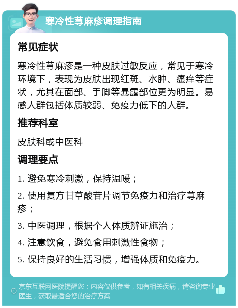 寒冷性荨麻疹调理指南 常见症状 寒冷性荨麻疹是一种皮肤过敏反应，常见于寒冷环境下，表现为皮肤出现红斑、水肿、瘙痒等症状，尤其在面部、手脚等暴露部位更为明显。易感人群包括体质较弱、免疫力低下的人群。 推荐科室 皮肤科或中医科 调理要点 1. 避免寒冷刺激，保持温暖； 2. 使用复方甘草酸苷片调节免疫力和治疗荨麻疹； 3. 中医调理，根据个人体质辨证施治； 4. 注意饮食，避免食用刺激性食物； 5. 保持良好的生活习惯，增强体质和免疫力。