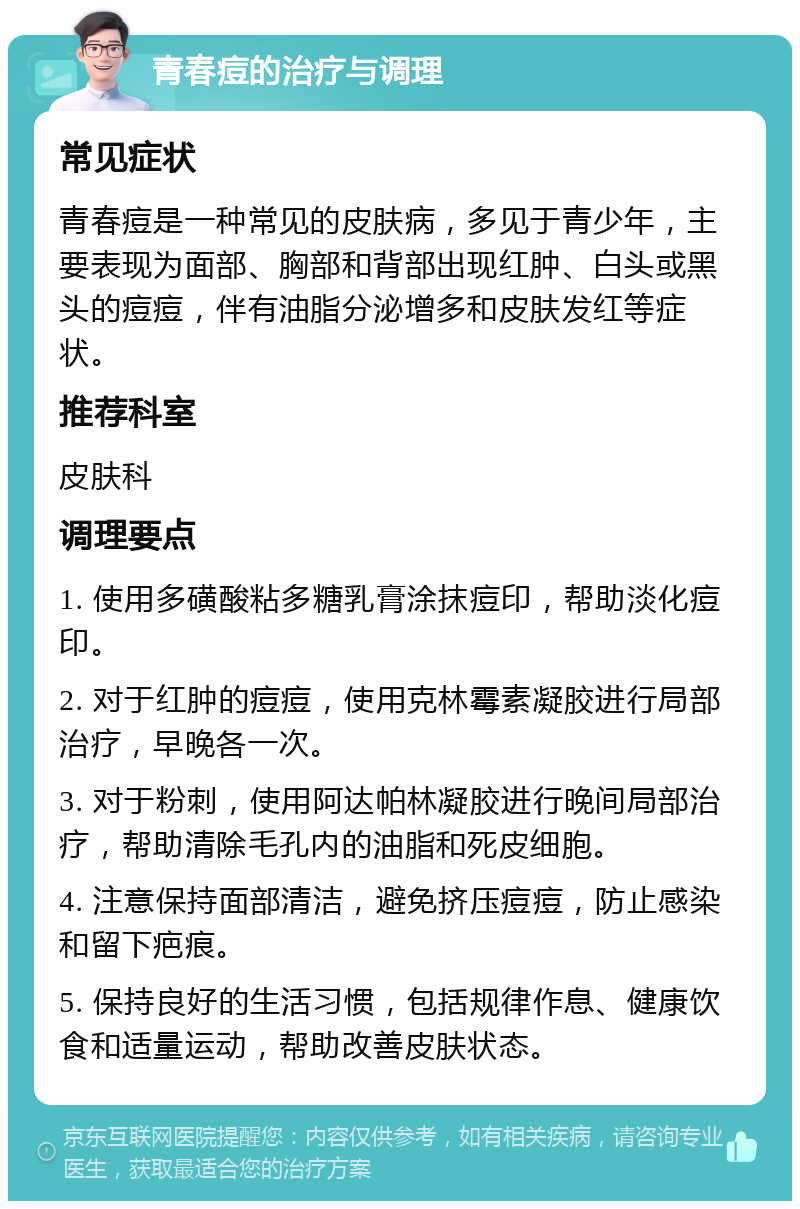 青春痘的治疗与调理 常见症状 青春痘是一种常见的皮肤病，多见于青少年，主要表现为面部、胸部和背部出现红肿、白头或黑头的痘痘，伴有油脂分泌增多和皮肤发红等症状。 推荐科室 皮肤科 调理要点 1. 使用多磺酸粘多糖乳膏涂抹痘印，帮助淡化痘印。 2. 对于红肿的痘痘，使用克林霉素凝胶进行局部治疗，早晚各一次。 3. 对于粉刺，使用阿达帕林凝胶进行晚间局部治疗，帮助清除毛孔内的油脂和死皮细胞。 4. 注意保持面部清洁，避免挤压痘痘，防止感染和留下疤痕。 5. 保持良好的生活习惯，包括规律作息、健康饮食和适量运动，帮助改善皮肤状态。