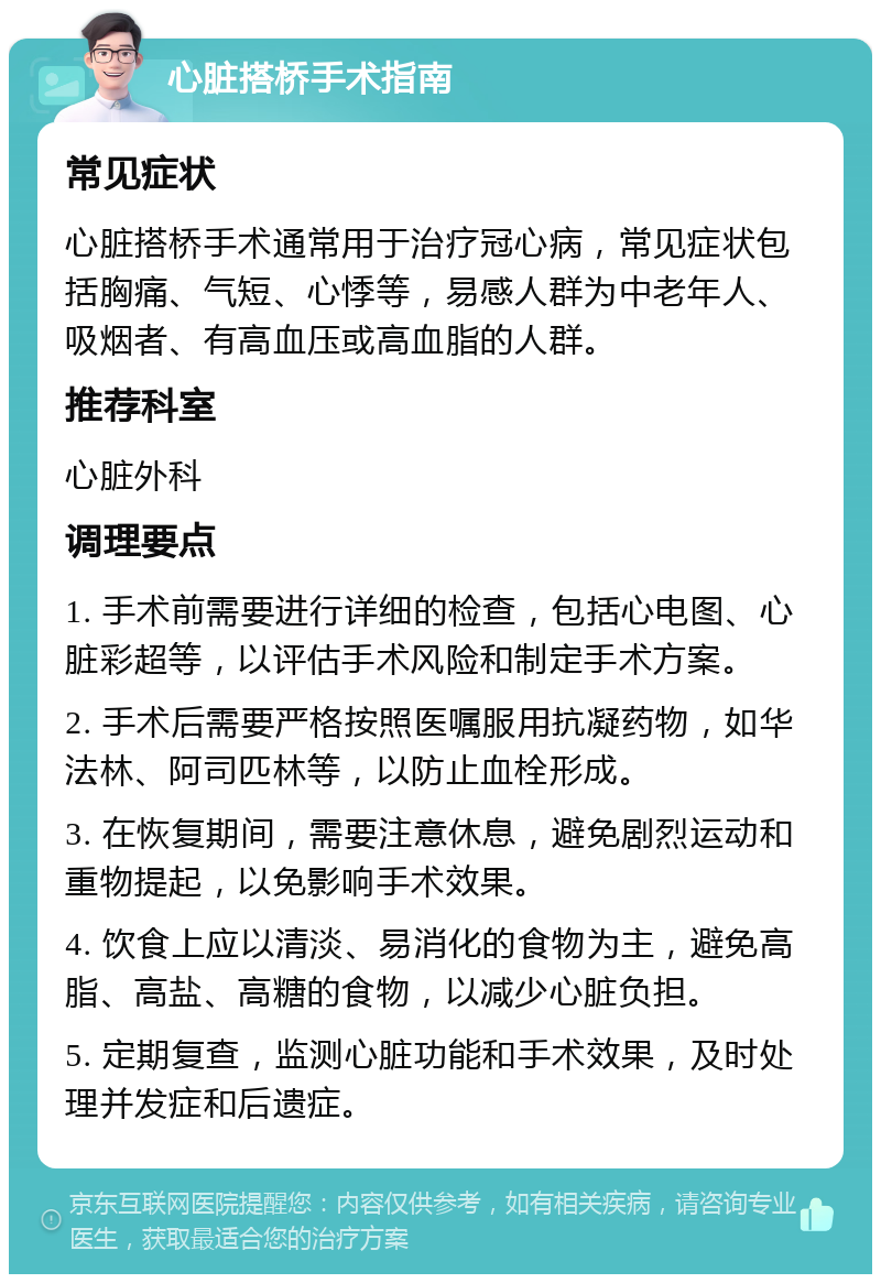 心脏搭桥手术指南 常见症状 心脏搭桥手术通常用于治疗冠心病，常见症状包括胸痛、气短、心悸等，易感人群为中老年人、吸烟者、有高血压或高血脂的人群。 推荐科室 心脏外科 调理要点 1. 手术前需要进行详细的检查，包括心电图、心脏彩超等，以评估手术风险和制定手术方案。 2. 手术后需要严格按照医嘱服用抗凝药物，如华法林、阿司匹林等，以防止血栓形成。 3. 在恢复期间，需要注意休息，避免剧烈运动和重物提起，以免影响手术效果。 4. 饮食上应以清淡、易消化的食物为主，避免高脂、高盐、高糖的食物，以减少心脏负担。 5. 定期复查，监测心脏功能和手术效果，及时处理并发症和后遗症。