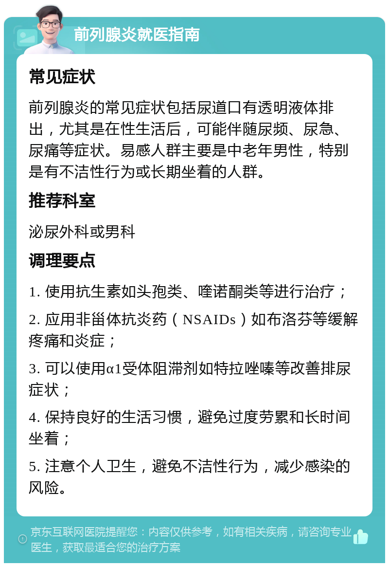 前列腺炎就医指南 常见症状 前列腺炎的常见症状包括尿道口有透明液体排出，尤其是在性生活后，可能伴随尿频、尿急、尿痛等症状。易感人群主要是中老年男性，特别是有不洁性行为或长期坐着的人群。 推荐科室 泌尿外科或男科 调理要点 1. 使用抗生素如头孢类、喹诺酮类等进行治疗； 2. 应用非甾体抗炎药（NSAIDs）如布洛芬等缓解疼痛和炎症； 3. 可以使用α1受体阻滞剂如特拉唑嗪等改善排尿症状； 4. 保持良好的生活习惯，避免过度劳累和长时间坐着； 5. 注意个人卫生，避免不洁性行为，减少感染的风险。