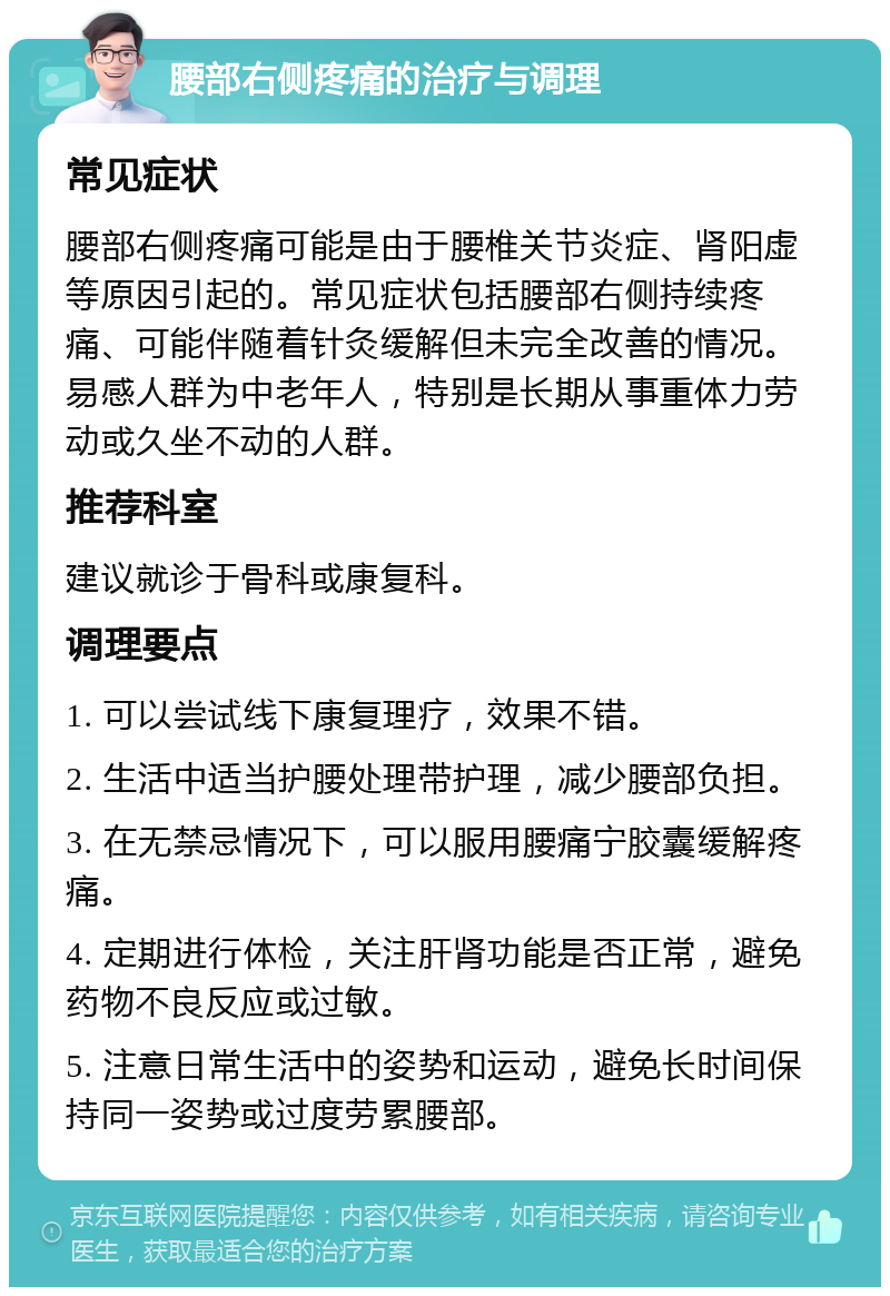 腰部右侧疼痛的治疗与调理 常见症状 腰部右侧疼痛可能是由于腰椎关节炎症、肾阳虚等原因引起的。常见症状包括腰部右侧持续疼痛、可能伴随着针灸缓解但未完全改善的情况。易感人群为中老年人，特别是长期从事重体力劳动或久坐不动的人群。 推荐科室 建议就诊于骨科或康复科。 调理要点 1. 可以尝试线下康复理疗，效果不错。 2. 生活中适当护腰处理带护理，减少腰部负担。 3. 在无禁忌情况下，可以服用腰痛宁胶囊缓解疼痛。 4. 定期进行体检，关注肝肾功能是否正常，避免药物不良反应或过敏。 5. 注意日常生活中的姿势和运动，避免长时间保持同一姿势或过度劳累腰部。