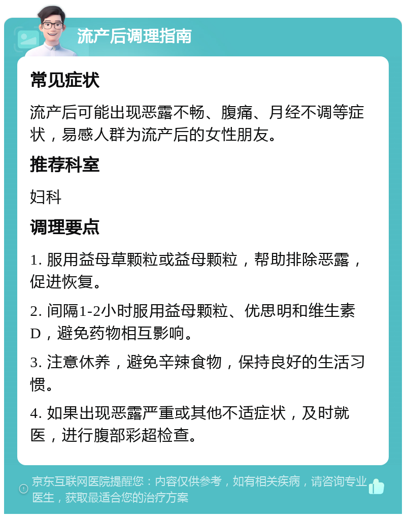 流产后调理指南 常见症状 流产后可能出现恶露不畅、腹痛、月经不调等症状，易感人群为流产后的女性朋友。 推荐科室 妇科 调理要点 1. 服用益母草颗粒或益母颗粒，帮助排除恶露，促进恢复。 2. 间隔1-2小时服用益母颗粒、优思明和维生素D，避免药物相互影响。 3. 注意休养，避免辛辣食物，保持良好的生活习惯。 4. 如果出现恶露严重或其他不适症状，及时就医，进行腹部彩超检查。