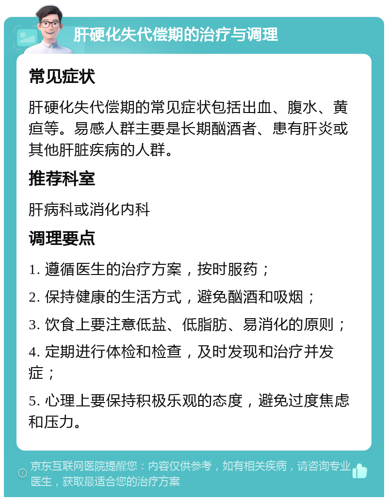 肝硬化失代偿期的治疗与调理 常见症状 肝硬化失代偿期的常见症状包括出血、腹水、黄疸等。易感人群主要是长期酗酒者、患有肝炎或其他肝脏疾病的人群。 推荐科室 肝病科或消化内科 调理要点 1. 遵循医生的治疗方案，按时服药； 2. 保持健康的生活方式，避免酗酒和吸烟； 3. 饮食上要注意低盐、低脂肪、易消化的原则； 4. 定期进行体检和检查，及时发现和治疗并发症； 5. 心理上要保持积极乐观的态度，避免过度焦虑和压力。