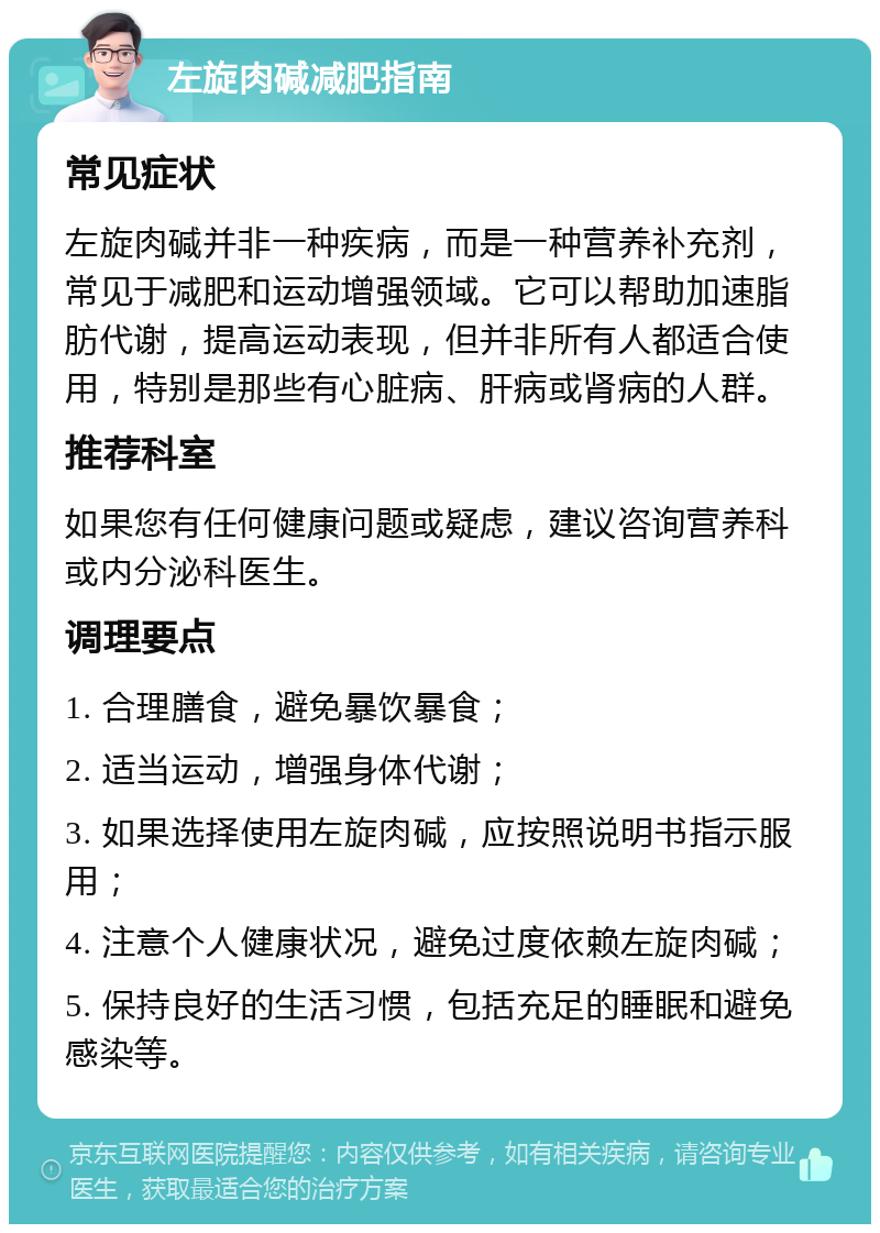 左旋肉碱减肥指南 常见症状 左旋肉碱并非一种疾病，而是一种营养补充剂，常见于减肥和运动增强领域。它可以帮助加速脂肪代谢，提高运动表现，但并非所有人都适合使用，特别是那些有心脏病、肝病或肾病的人群。 推荐科室 如果您有任何健康问题或疑虑，建议咨询营养科或内分泌科医生。 调理要点 1. 合理膳食，避免暴饮暴食； 2. 适当运动，增强身体代谢； 3. 如果选择使用左旋肉碱，应按照说明书指示服用； 4. 注意个人健康状况，避免过度依赖左旋肉碱； 5. 保持良好的生活习惯，包括充足的睡眠和避免感染等。