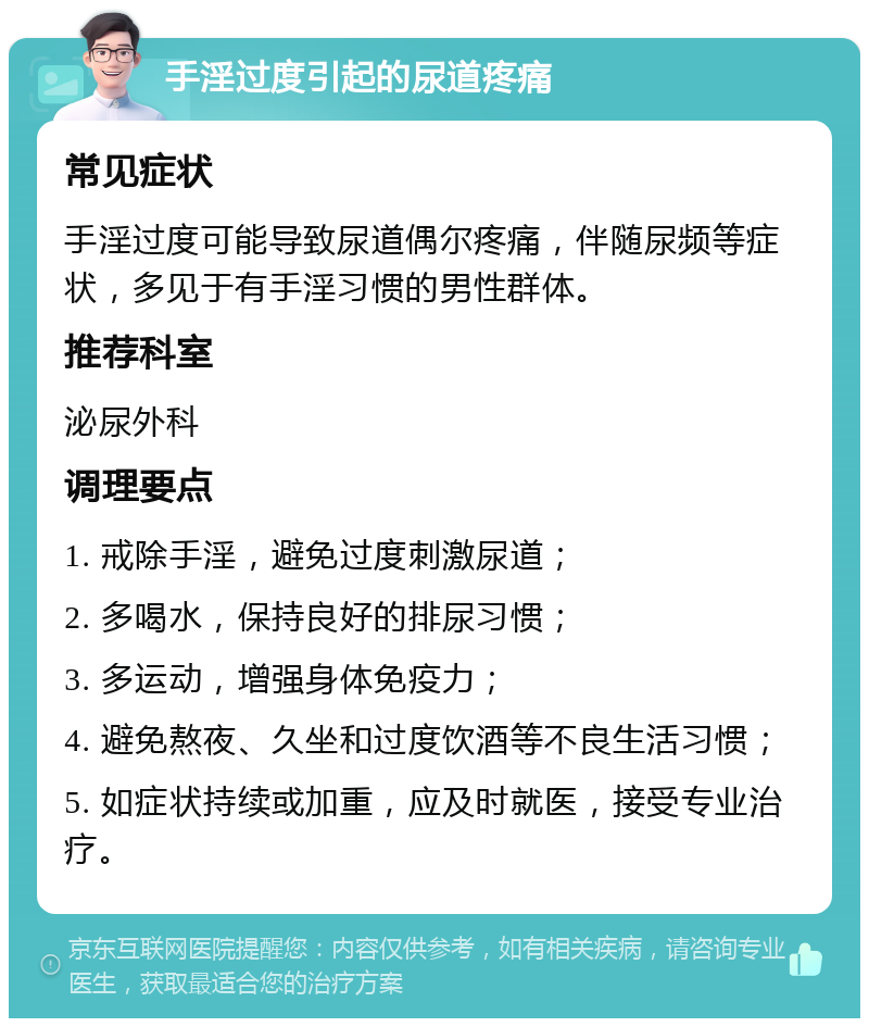 手淫过度引起的尿道疼痛 常见症状 手淫过度可能导致尿道偶尔疼痛，伴随尿频等症状，多见于有手淫习惯的男性群体。 推荐科室 泌尿外科 调理要点 1. 戒除手淫，避免过度刺激尿道； 2. 多喝水，保持良好的排尿习惯； 3. 多运动，增强身体免疫力； 4. 避免熬夜、久坐和过度饮酒等不良生活习惯； 5. 如症状持续或加重，应及时就医，接受专业治疗。