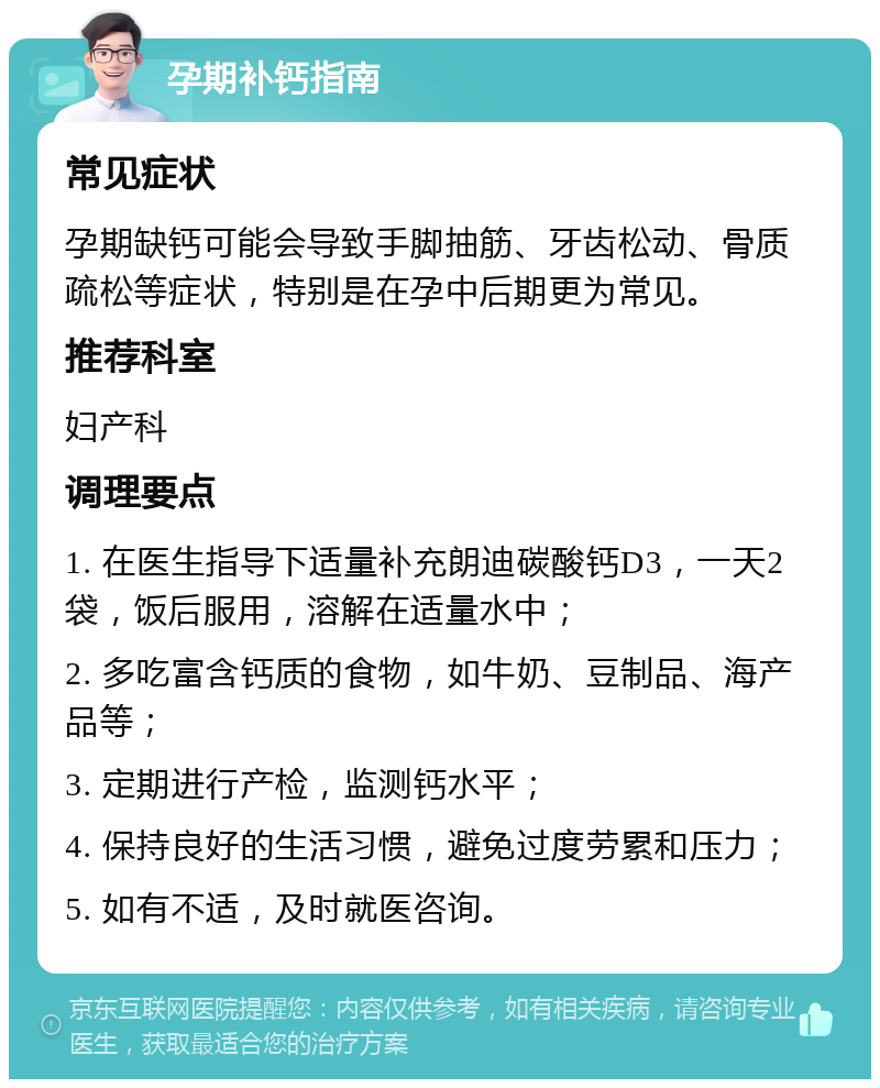 孕期补钙指南 常见症状 孕期缺钙可能会导致手脚抽筋、牙齿松动、骨质疏松等症状，特别是在孕中后期更为常见。 推荐科室 妇产科 调理要点 1. 在医生指导下适量补充朗迪碳酸钙D3，一天2袋，饭后服用，溶解在适量水中； 2. 多吃富含钙质的食物，如牛奶、豆制品、海产品等； 3. 定期进行产检，监测钙水平； 4. 保持良好的生活习惯，避免过度劳累和压力； 5. 如有不适，及时就医咨询。