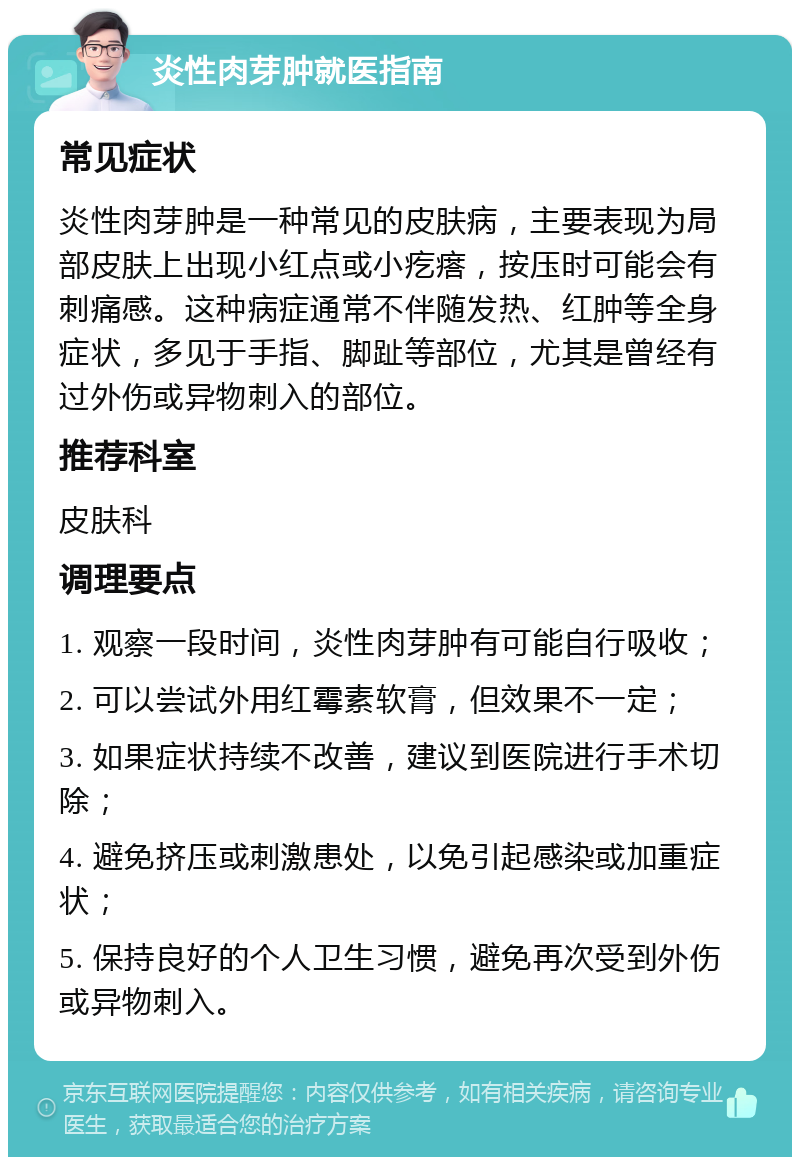 炎性肉芽肿就医指南 常见症状 炎性肉芽肿是一种常见的皮肤病，主要表现为局部皮肤上出现小红点或小疙瘩，按压时可能会有刺痛感。这种病症通常不伴随发热、红肿等全身症状，多见于手指、脚趾等部位，尤其是曾经有过外伤或异物刺入的部位。 推荐科室 皮肤科 调理要点 1. 观察一段时间，炎性肉芽肿有可能自行吸收； 2. 可以尝试外用红霉素软膏，但效果不一定； 3. 如果症状持续不改善，建议到医院进行手术切除； 4. 避免挤压或刺激患处，以免引起感染或加重症状； 5. 保持良好的个人卫生习惯，避免再次受到外伤或异物刺入。