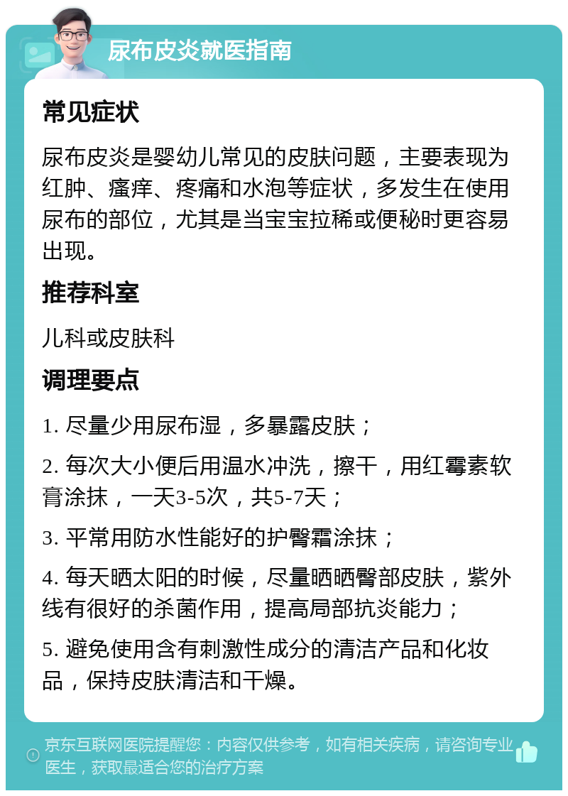 尿布皮炎就医指南 常见症状 尿布皮炎是婴幼儿常见的皮肤问题，主要表现为红肿、瘙痒、疼痛和水泡等症状，多发生在使用尿布的部位，尤其是当宝宝拉稀或便秘时更容易出现。 推荐科室 儿科或皮肤科 调理要点 1. 尽量少用尿布湿，多暴露皮肤； 2. 每次大小便后用温水冲洗，擦干，用红霉素软膏涂抹，一天3-5次，共5-7天； 3. 平常用防水性能好的护臀霜涂抹； 4. 每天晒太阳的时候，尽量晒晒臀部皮肤，紫外线有很好的杀菌作用，提高局部抗炎能力； 5. 避免使用含有刺激性成分的清洁产品和化妆品，保持皮肤清洁和干燥。