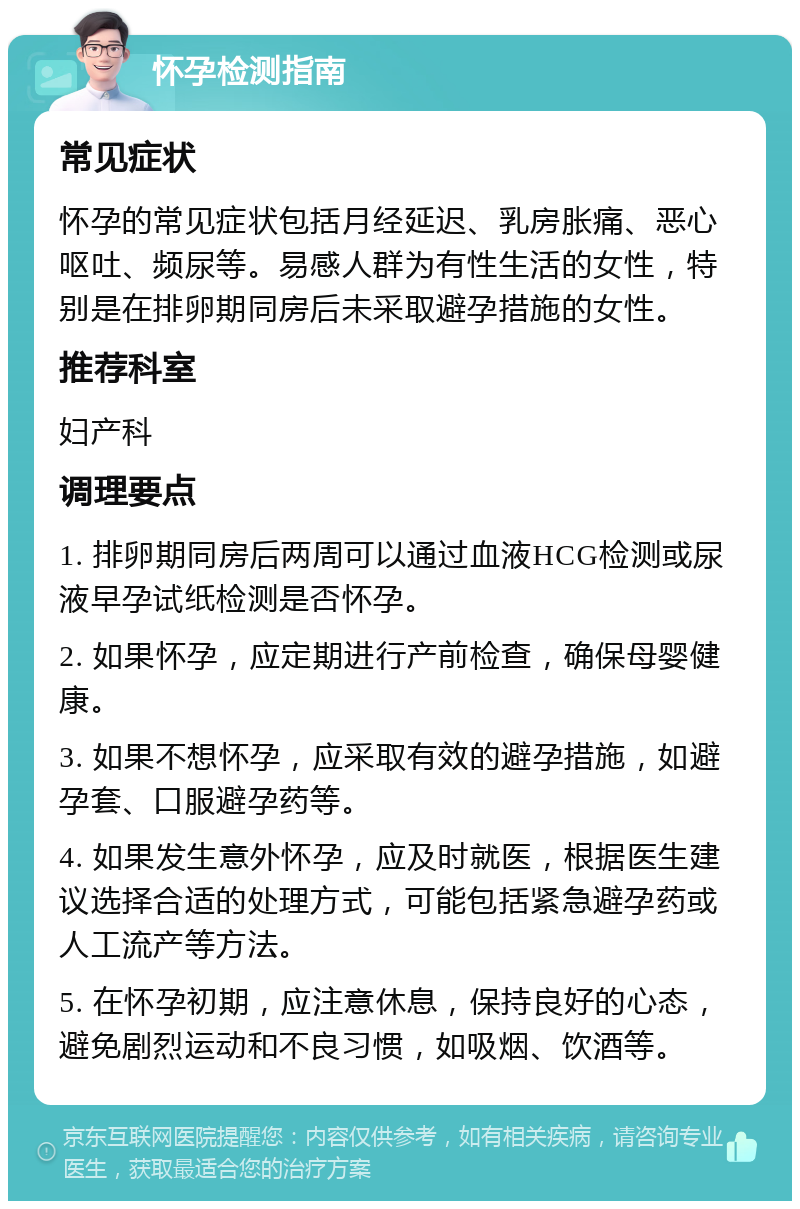 怀孕检测指南 常见症状 怀孕的常见症状包括月经延迟、乳房胀痛、恶心呕吐、频尿等。易感人群为有性生活的女性，特别是在排卵期同房后未采取避孕措施的女性。 推荐科室 妇产科 调理要点 1. 排卵期同房后两周可以通过血液HCG检测或尿液早孕试纸检测是否怀孕。 2. 如果怀孕，应定期进行产前检查，确保母婴健康。 3. 如果不想怀孕，应采取有效的避孕措施，如避孕套、口服避孕药等。 4. 如果发生意外怀孕，应及时就医，根据医生建议选择合适的处理方式，可能包括紧急避孕药或人工流产等方法。 5. 在怀孕初期，应注意休息，保持良好的心态，避免剧烈运动和不良习惯，如吸烟、饮酒等。