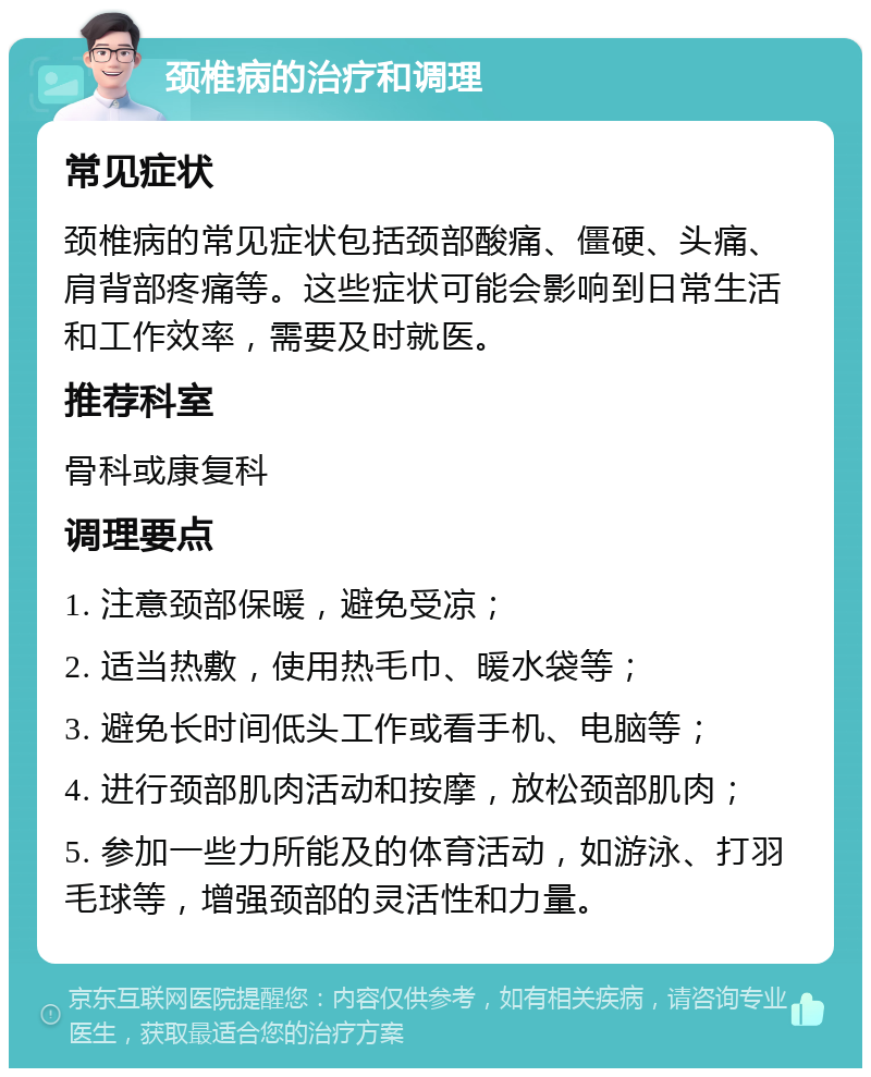 颈椎病的治疗和调理 常见症状 颈椎病的常见症状包括颈部酸痛、僵硬、头痛、肩背部疼痛等。这些症状可能会影响到日常生活和工作效率，需要及时就医。 推荐科室 骨科或康复科 调理要点 1. 注意颈部保暖，避免受凉； 2. 适当热敷，使用热毛巾、暖水袋等； 3. 避免长时间低头工作或看手机、电脑等； 4. 进行颈部肌肉活动和按摩，放松颈部肌肉； 5. 参加一些力所能及的体育活动，如游泳、打羽毛球等，增强颈部的灵活性和力量。