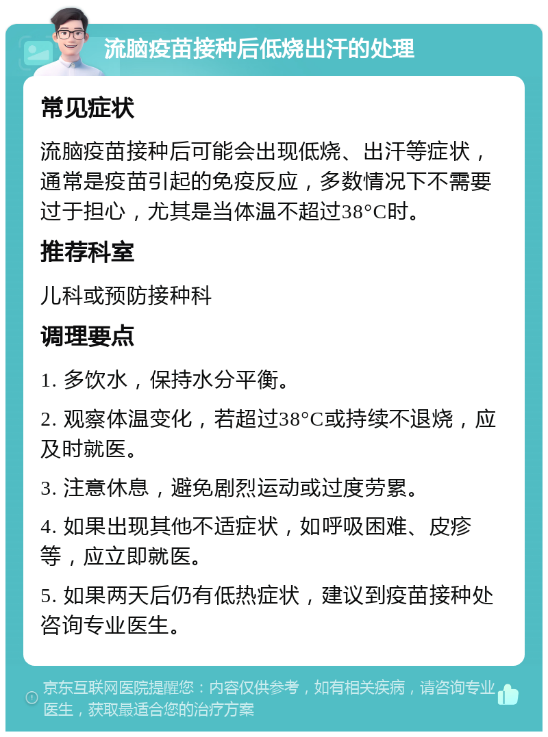 流脑疫苗接种后低烧出汗的处理 常见症状 流脑疫苗接种后可能会出现低烧、出汗等症状，通常是疫苗引起的免疫反应，多数情况下不需要过于担心，尤其是当体温不超过38°C时。 推荐科室 儿科或预防接种科 调理要点 1. 多饮水，保持水分平衡。 2. 观察体温变化，若超过38°C或持续不退烧，应及时就医。 3. 注意休息，避免剧烈运动或过度劳累。 4. 如果出现其他不适症状，如呼吸困难、皮疹等，应立即就医。 5. 如果两天后仍有低热症状，建议到疫苗接种处咨询专业医生。