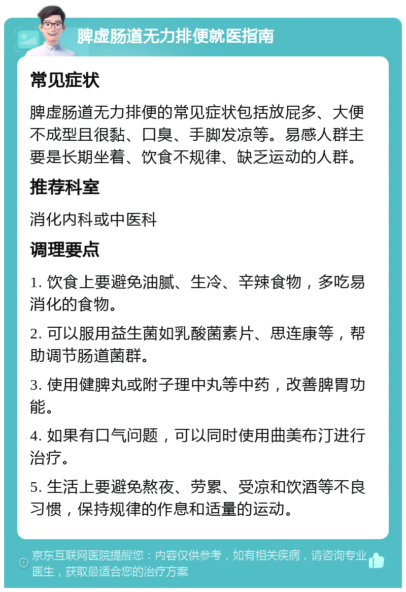 脾虚肠道无力排便就医指南 常见症状 脾虚肠道无力排便的常见症状包括放屁多、大便不成型且很黏、口臭、手脚发凉等。易感人群主要是长期坐着、饮食不规律、缺乏运动的人群。 推荐科室 消化内科或中医科 调理要点 1. 饮食上要避免油腻、生冷、辛辣食物，多吃易消化的食物。 2. 可以服用益生菌如乳酸菌素片、思连康等，帮助调节肠道菌群。 3. 使用健脾丸或附子理中丸等中药，改善脾胃功能。 4. 如果有口气问题，可以同时使用曲美布汀进行治疗。 5. 生活上要避免熬夜、劳累、受凉和饮酒等不良习惯，保持规律的作息和适量的运动。