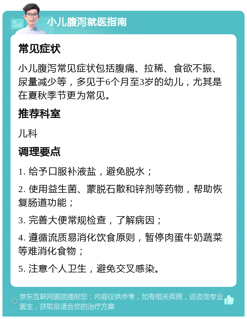 小儿腹泻就医指南 常见症状 小儿腹泻常见症状包括腹痛、拉稀、食欲不振、尿量减少等，多见于6个月至3岁的幼儿，尤其是在夏秋季节更为常见。 推荐科室 儿科 调理要点 1. 给予口服补液盐，避免脱水； 2. 使用益生菌、蒙脱石散和锌剂等药物，帮助恢复肠道功能； 3. 完善大便常规检查，了解病因； 4. 遵循流质易消化饮食原则，暂停肉蛋牛奶蔬菜等难消化食物； 5. 注意个人卫生，避免交叉感染。