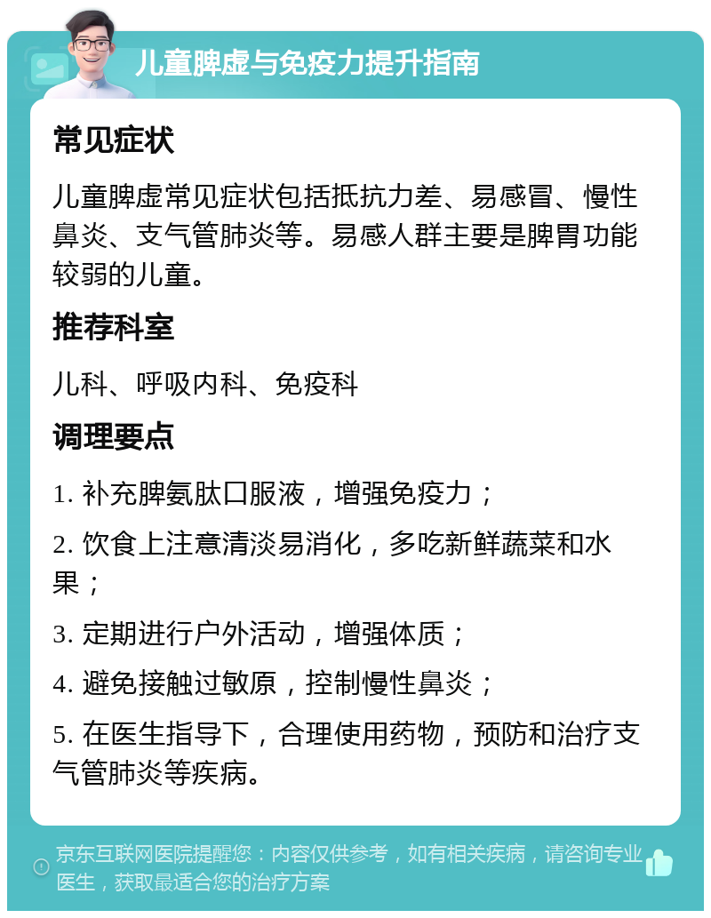 儿童脾虚与免疫力提升指南 常见症状 儿童脾虚常见症状包括抵抗力差、易感冒、慢性鼻炎、支气管肺炎等。易感人群主要是脾胃功能较弱的儿童。 推荐科室 儿科、呼吸内科、免疫科 调理要点 1. 补充脾氨肽口服液，增强免疫力； 2. 饮食上注意清淡易消化，多吃新鲜蔬菜和水果； 3. 定期进行户外活动，增强体质； 4. 避免接触过敏原，控制慢性鼻炎； 5. 在医生指导下，合理使用药物，预防和治疗支气管肺炎等疾病。