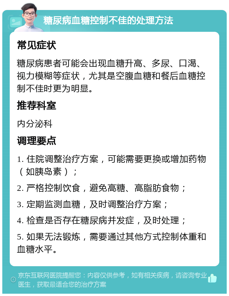 糖尿病血糖控制不佳的处理方法 常见症状 糖尿病患者可能会出现血糖升高、多尿、口渴、视力模糊等症状，尤其是空腹血糖和餐后血糖控制不佳时更为明显。 推荐科室 内分泌科 调理要点 1. 住院调整治疗方案，可能需要更换或增加药物（如胰岛素）； 2. 严格控制饮食，避免高糖、高脂肪食物； 3. 定期监测血糖，及时调整治疗方案； 4. 检查是否存在糖尿病并发症，及时处理； 5. 如果无法锻炼，需要通过其他方式控制体重和血糖水平。