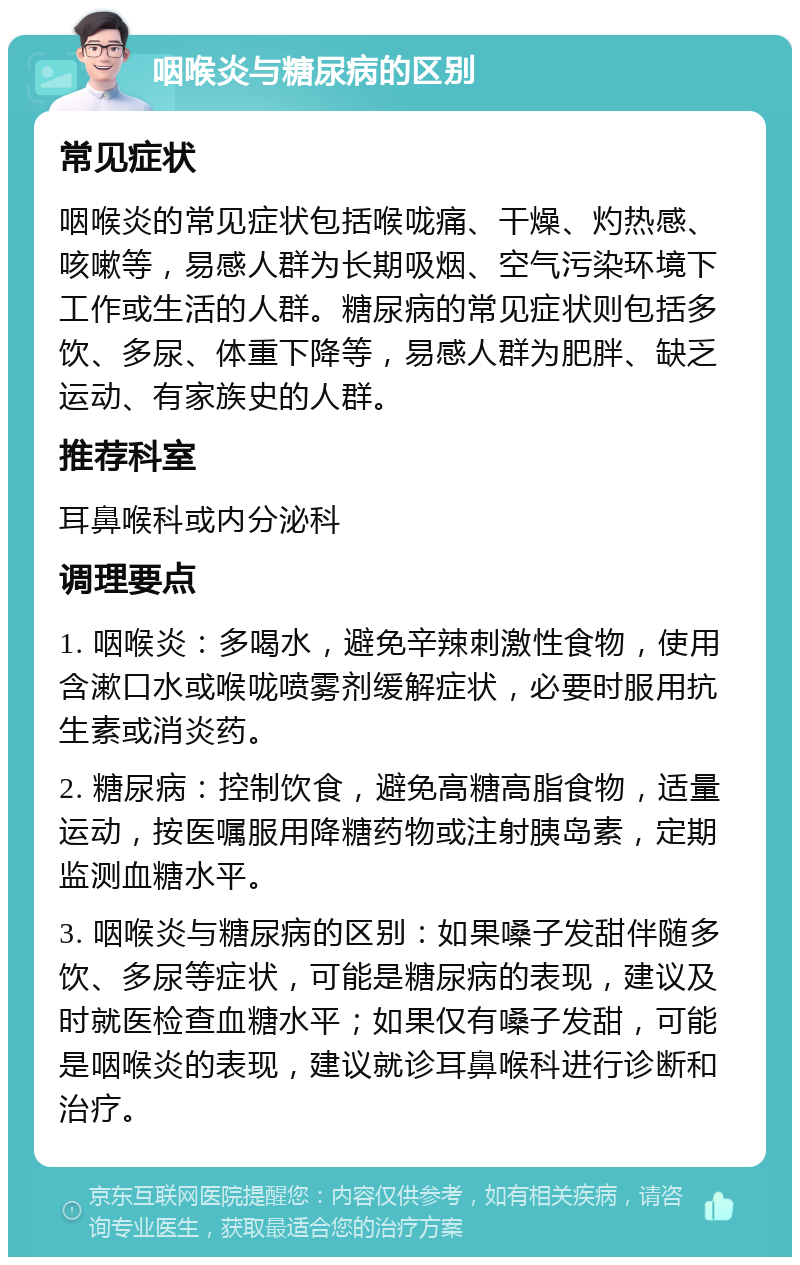 咽喉炎与糖尿病的区别 常见症状 咽喉炎的常见症状包括喉咙痛、干燥、灼热感、咳嗽等，易感人群为长期吸烟、空气污染环境下工作或生活的人群。糖尿病的常见症状则包括多饮、多尿、体重下降等，易感人群为肥胖、缺乏运动、有家族史的人群。 推荐科室 耳鼻喉科或内分泌科 调理要点 1. 咽喉炎：多喝水，避免辛辣刺激性食物，使用含漱口水或喉咙喷雾剂缓解症状，必要时服用抗生素或消炎药。 2. 糖尿病：控制饮食，避免高糖高脂食物，适量运动，按医嘱服用降糖药物或注射胰岛素，定期监测血糖水平。 3. 咽喉炎与糖尿病的区别：如果嗓子发甜伴随多饮、多尿等症状，可能是糖尿病的表现，建议及时就医检查血糖水平；如果仅有嗓子发甜，可能是咽喉炎的表现，建议就诊耳鼻喉科进行诊断和治疗。