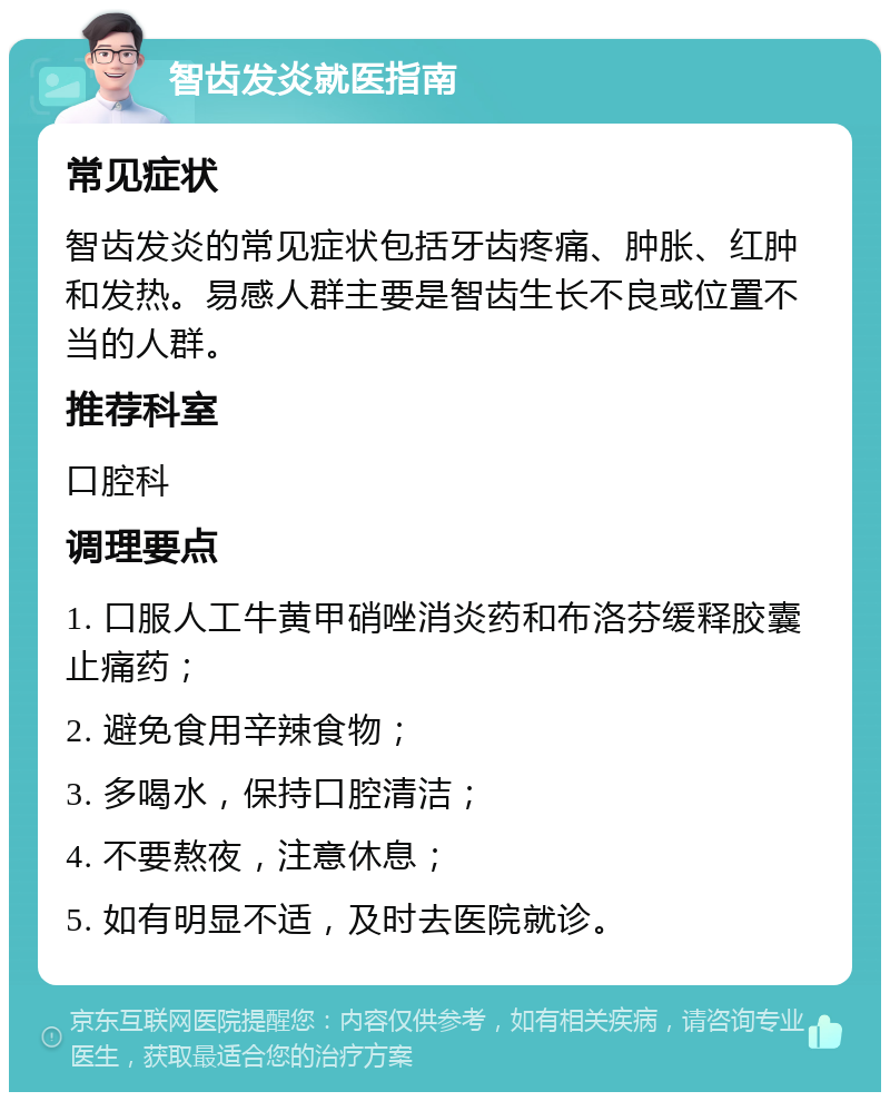 智齿发炎就医指南 常见症状 智齿发炎的常见症状包括牙齿疼痛、肿胀、红肿和发热。易感人群主要是智齿生长不良或位置不当的人群。 推荐科室 口腔科 调理要点 1. 口服人工牛黄甲硝唑消炎药和布洛芬缓释胶囊止痛药； 2. 避免食用辛辣食物； 3. 多喝水，保持口腔清洁； 4. 不要熬夜，注意休息； 5. 如有明显不适，及时去医院就诊。