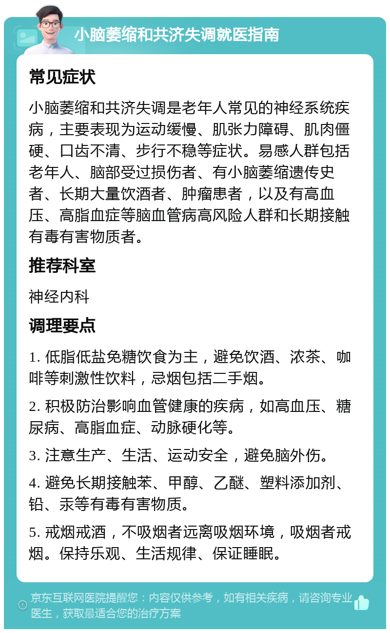 小脑萎缩和共济失调就医指南 常见症状 小脑萎缩和共济失调是老年人常见的神经系统疾病，主要表现为运动缓慢、肌张力障碍、肌肉僵硬、口齿不清、步行不稳等症状。易感人群包括老年人、脑部受过损伤者、有小脑萎缩遗传史者、长期大量饮酒者、肿瘤患者，以及有高血压、高脂血症等脑血管病高风险人群和长期接触有毒有害物质者。 推荐科室 神经内科 调理要点 1. 低脂低盐免糖饮食为主，避免饮酒、浓茶、咖啡等刺激性饮料，忌烟包括二手烟。 2. 积极防治影响血管健康的疾病，如高血压、糖尿病、高脂血症、动脉硬化等。 3. 注意生产、生活、运动安全，避免脑外伤。 4. 避免长期接触苯、甲醇、乙醚、塑料添加剂、铅、汞等有毒有害物质。 5. 戒烟戒酒，不吸烟者远离吸烟环境，吸烟者戒烟。保持乐观、生活规律、保证睡眠。