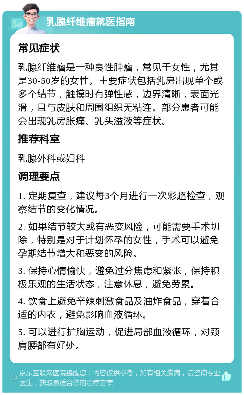 乳腺纤维瘤就医指南 常见症状 乳腺纤维瘤是一种良性肿瘤，常见于女性，尤其是30-50岁的女性。主要症状包括乳房出现单个或多个结节，触摸时有弹性感，边界清晰，表面光滑，且与皮肤和周围组织无粘连。部分患者可能会出现乳房胀痛、乳头溢液等症状。 推荐科室 乳腺外科或妇科 调理要点 1. 定期复查，建议每3个月进行一次彩超检查，观察结节的变化情况。 2. 如果结节较大或有恶变风险，可能需要手术切除，特别是对于计划怀孕的女性，手术可以避免孕期结节增大和恶变的风险。 3. 保持心情愉快，避免过分焦虑和紧张，保持积极乐观的生活状态，注意休息，避免劳累。 4. 饮食上避免辛辣刺激食品及油炸食品，穿着合适的内衣，避免影响血液循环。 5. 可以进行扩胸运动，促进局部血液循环，对颈肩腰都有好处。