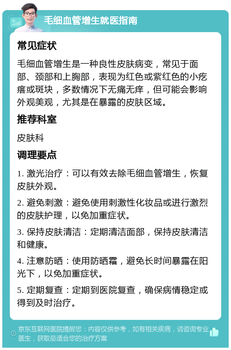 毛细血管增生就医指南 常见症状 毛细血管增生是一种良性皮肤病变，常见于面部、颈部和上胸部，表现为红色或紫红色的小疙瘩或斑块，多数情况下无痛无痒，但可能会影响外观美观，尤其是在暴露的皮肤区域。 推荐科室 皮肤科 调理要点 1. 激光治疗：可以有效去除毛细血管增生，恢复皮肤外观。 2. 避免刺激：避免使用刺激性化妆品或进行激烈的皮肤护理，以免加重症状。 3. 保持皮肤清洁：定期清洁面部，保持皮肤清洁和健康。 4. 注意防晒：使用防晒霜，避免长时间暴露在阳光下，以免加重症状。 5. 定期复查：定期到医院复查，确保病情稳定或得到及时治疗。