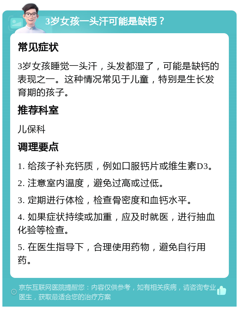 3岁女孩一头汗可能是缺钙？ 常见症状 3岁女孩睡觉一头汗，头发都湿了，可能是缺钙的表现之一。这种情况常见于儿童，特别是生长发育期的孩子。 推荐科室 儿保科 调理要点 1. 给孩子补充钙质，例如口服钙片或维生素D3。 2. 注意室内温度，避免过高或过低。 3. 定期进行体检，检查骨密度和血钙水平。 4. 如果症状持续或加重，应及时就医，进行抽血化验等检查。 5. 在医生指导下，合理使用药物，避免自行用药。