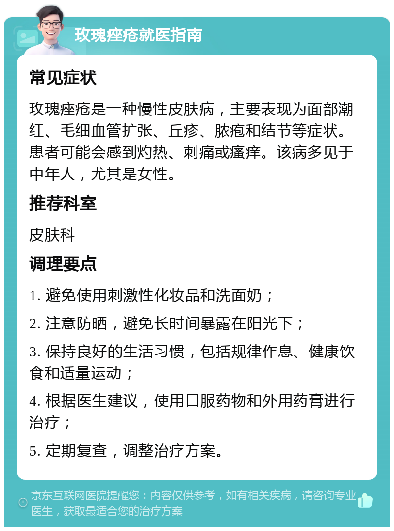 玫瑰痤疮就医指南 常见症状 玫瑰痤疮是一种慢性皮肤病，主要表现为面部潮红、毛细血管扩张、丘疹、脓疱和结节等症状。患者可能会感到灼热、刺痛或瘙痒。该病多见于中年人，尤其是女性。 推荐科室 皮肤科 调理要点 1. 避免使用刺激性化妆品和洗面奶； 2. 注意防晒，避免长时间暴露在阳光下； 3. 保持良好的生活习惯，包括规律作息、健康饮食和适量运动； 4. 根据医生建议，使用口服药物和外用药膏进行治疗； 5. 定期复查，调整治疗方案。