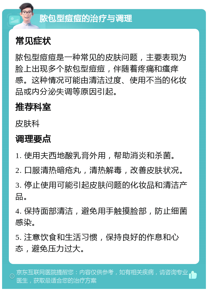 脓包型痘痘的治疗与调理 常见症状 脓包型痘痘是一种常见的皮肤问题，主要表现为脸上出现多个脓包型痘痘，伴随着疼痛和瘙痒感。这种情况可能由清洁过度、使用不当的化妆品或内分泌失调等原因引起。 推荐科室 皮肤科 调理要点 1. 使用夫西地酸乳膏外用，帮助消炎和杀菌。 2. 口服清热暗疮丸，清热解毒，改善皮肤状况。 3. 停止使用可能引起皮肤问题的化妆品和清洁产品。 4. 保持面部清洁，避免用手触摸脸部，防止细菌感染。 5. 注意饮食和生活习惯，保持良好的作息和心态，避免压力过大。