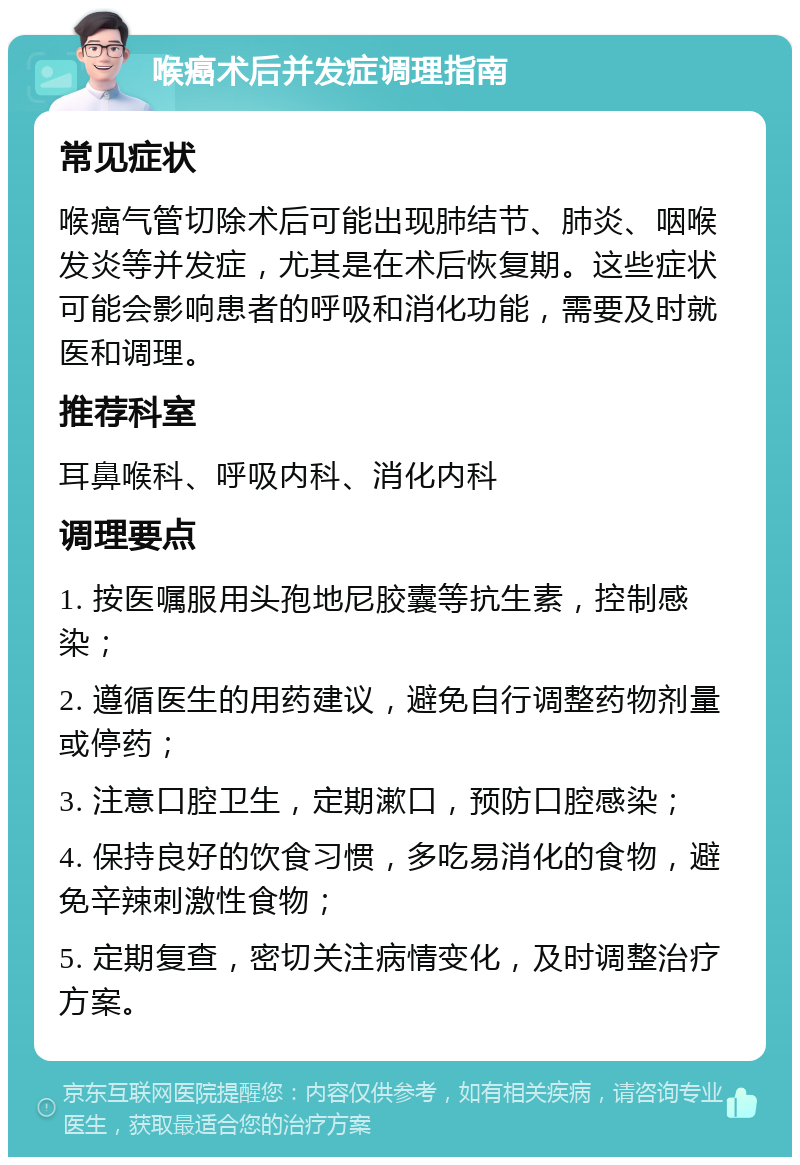 喉癌术后并发症调理指南 常见症状 喉癌气管切除术后可能出现肺结节、肺炎、咽喉发炎等并发症，尤其是在术后恢复期。这些症状可能会影响患者的呼吸和消化功能，需要及时就医和调理。 推荐科室 耳鼻喉科、呼吸内科、消化内科 调理要点 1. 按医嘱服用头孢地尼胶囊等抗生素，控制感染； 2. 遵循医生的用药建议，避免自行调整药物剂量或停药； 3. 注意口腔卫生，定期漱口，预防口腔感染； 4. 保持良好的饮食习惯，多吃易消化的食物，避免辛辣刺激性食物； 5. 定期复查，密切关注病情变化，及时调整治疗方案。