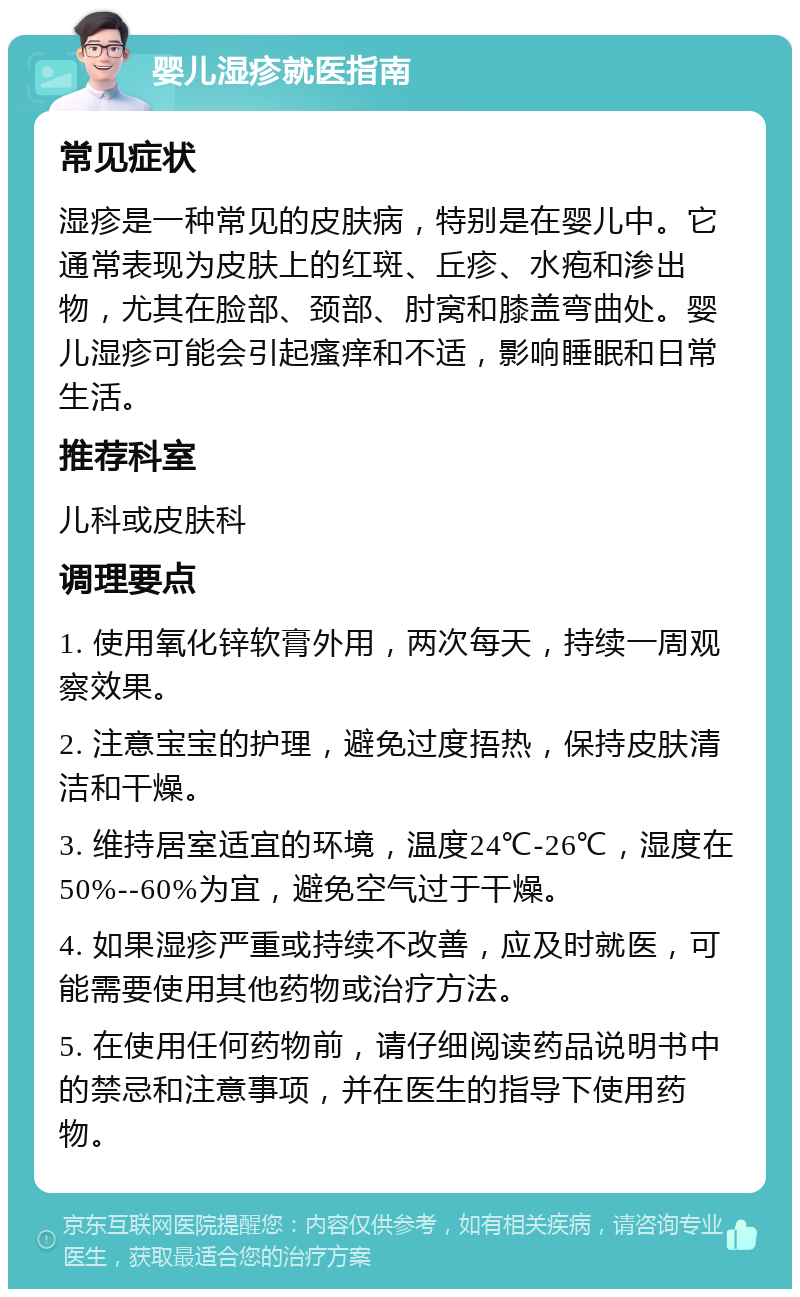 婴儿湿疹就医指南 常见症状 湿疹是一种常见的皮肤病，特别是在婴儿中。它通常表现为皮肤上的红斑、丘疹、水疱和渗出物，尤其在脸部、颈部、肘窝和膝盖弯曲处。婴儿湿疹可能会引起瘙痒和不适，影响睡眠和日常生活。 推荐科室 儿科或皮肤科 调理要点 1. 使用氧化锌软膏外用，两次每天，持续一周观察效果。 2. 注意宝宝的护理，避免过度捂热，保持皮肤清洁和干燥。 3. 维持居室适宜的环境，温度24℃-26℃，湿度在50%--60%为宜，避免空气过于干燥。 4. 如果湿疹严重或持续不改善，应及时就医，可能需要使用其他药物或治疗方法。 5. 在使用任何药物前，请仔细阅读药品说明书中的禁忌和注意事项，并在医生的指导下使用药物。