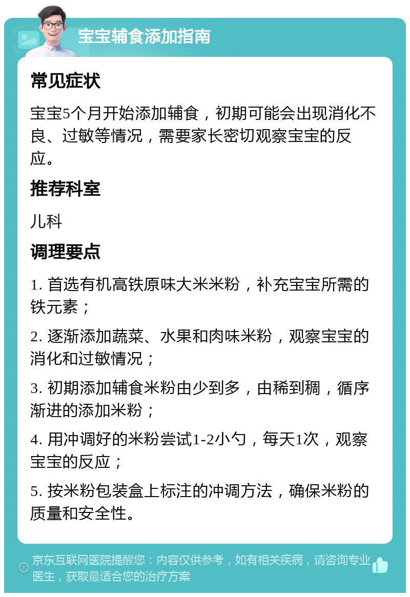 宝宝辅食添加指南 常见症状 宝宝5个月开始添加辅食，初期可能会出现消化不良、过敏等情况，需要家长密切观察宝宝的反应。 推荐科室 儿科 调理要点 1. 首选有机高铁原味大米米粉，补充宝宝所需的铁元素； 2. 逐渐添加蔬菜、水果和肉味米粉，观察宝宝的消化和过敏情况； 3. 初期添加辅食米粉由少到多，由稀到稠，循序渐进的添加米粉； 4. 用冲调好的米粉尝试1-2小勺，每天1次，观察宝宝的反应； 5. 按米粉包装盒上标注的冲调方法，确保米粉的质量和安全性。