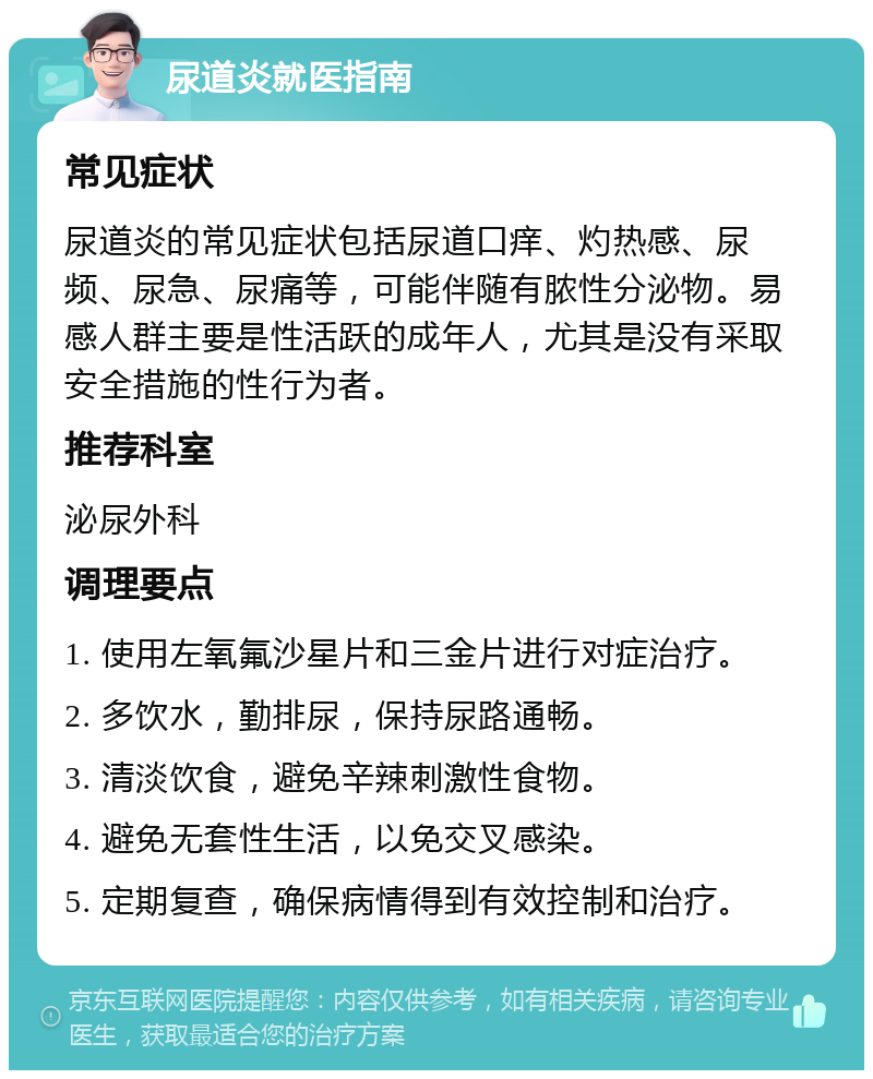 尿道炎就医指南 常见症状 尿道炎的常见症状包括尿道口痒、灼热感、尿频、尿急、尿痛等，可能伴随有脓性分泌物。易感人群主要是性活跃的成年人，尤其是没有采取安全措施的性行为者。 推荐科室 泌尿外科 调理要点 1. 使用左氧氟沙星片和三金片进行对症治疗。 2. 多饮水，勤排尿，保持尿路通畅。 3. 清淡饮食，避免辛辣刺激性食物。 4. 避免无套性生活，以免交叉感染。 5. 定期复查，确保病情得到有效控制和治疗。