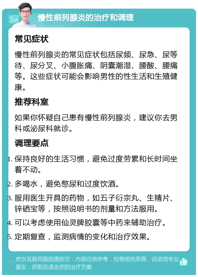 慢性前列腺炎的治疗和调理 常见症状 慢性前列腺炎的常见症状包括尿频、尿急、尿等待、尿分叉、小腹胀痛、阴囊潮湿、腰酸、腰痛等。这些症状可能会影响男性的性生活和生殖健康。 推荐科室 如果你怀疑自己患有慢性前列腺炎，建议你去男科或泌尿科就诊。 调理要点 保持良好的生活习惯，避免过度劳累和长时间坐着不动。 多喝水，避免憋尿和过度饮酒。 服用医生开具的药物，如五子衍宗丸、生精片、锌硒宝等，按照说明书的剂量和方法服用。 可以考虑使用仙灵脾胶囊等中药来辅助治疗。 定期复查，监测病情的变化和治疗效果。