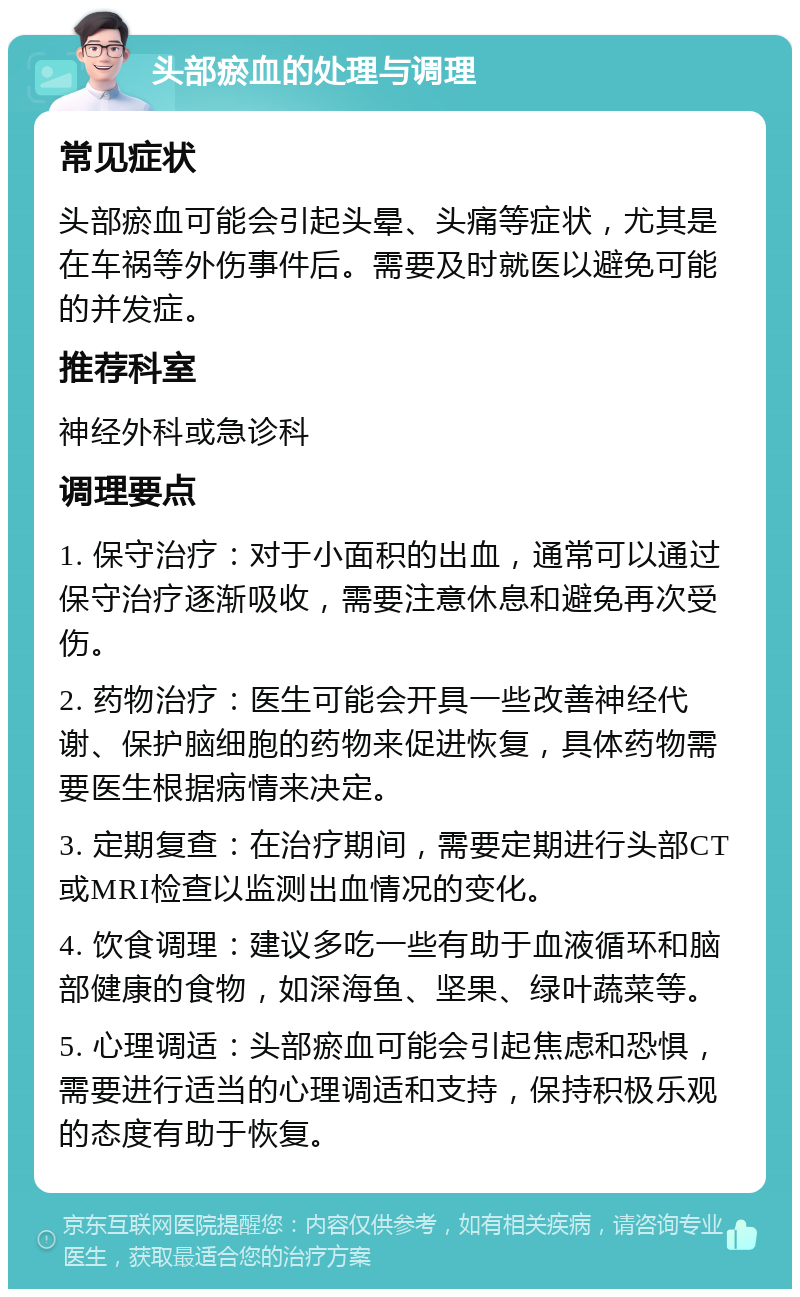 头部瘀血的处理与调理 常见症状 头部瘀血可能会引起头晕、头痛等症状，尤其是在车祸等外伤事件后。需要及时就医以避免可能的并发症。 推荐科室 神经外科或急诊科 调理要点 1. 保守治疗：对于小面积的出血，通常可以通过保守治疗逐渐吸收，需要注意休息和避免再次受伤。 2. 药物治疗：医生可能会开具一些改善神经代谢、保护脑细胞的药物来促进恢复，具体药物需要医生根据病情来决定。 3. 定期复查：在治疗期间，需要定期进行头部CT或MRI检查以监测出血情况的变化。 4. 饮食调理：建议多吃一些有助于血液循环和脑部健康的食物，如深海鱼、坚果、绿叶蔬菜等。 5. 心理调适：头部瘀血可能会引起焦虑和恐惧，需要进行适当的心理调适和支持，保持积极乐观的态度有助于恢复。