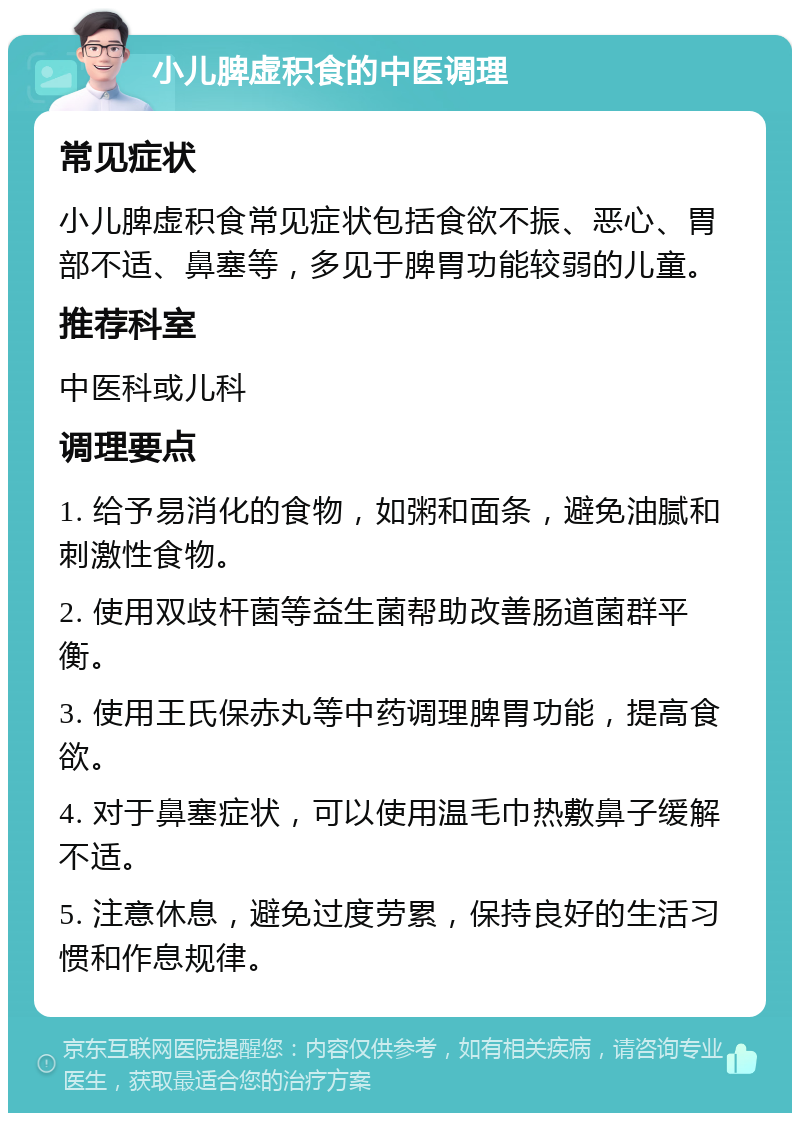 小儿脾虚积食的中医调理 常见症状 小儿脾虚积食常见症状包括食欲不振、恶心、胃部不适、鼻塞等，多见于脾胃功能较弱的儿童。 推荐科室 中医科或儿科 调理要点 1. 给予易消化的食物，如粥和面条，避免油腻和刺激性食物。 2. 使用双歧杆菌等益生菌帮助改善肠道菌群平衡。 3. 使用王氏保赤丸等中药调理脾胃功能，提高食欲。 4. 对于鼻塞症状，可以使用温毛巾热敷鼻子缓解不适。 5. 注意休息，避免过度劳累，保持良好的生活习惯和作息规律。