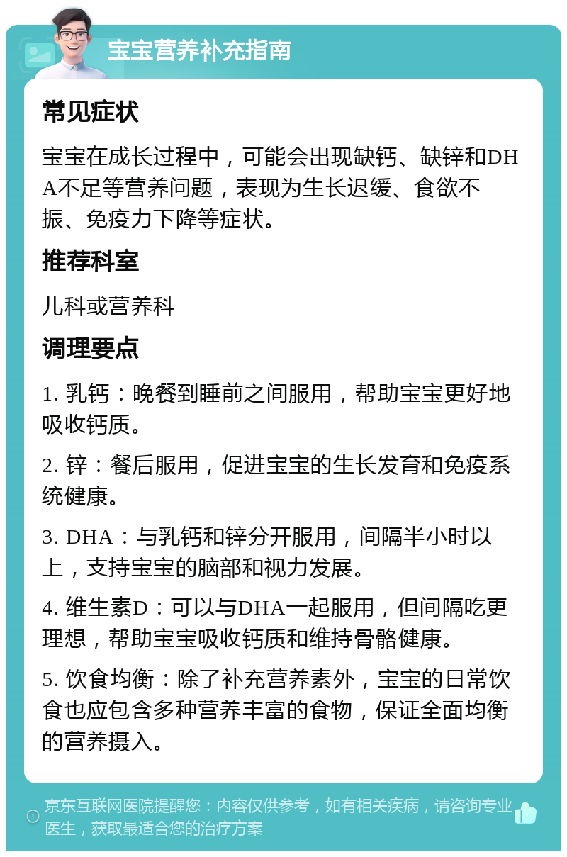 宝宝营养补充指南 常见症状 宝宝在成长过程中，可能会出现缺钙、缺锌和DHA不足等营养问题，表现为生长迟缓、食欲不振、免疫力下降等症状。 推荐科室 儿科或营养科 调理要点 1. 乳钙：晚餐到睡前之间服用，帮助宝宝更好地吸收钙质。 2. 锌：餐后服用，促进宝宝的生长发育和免疫系统健康。 3. DHA：与乳钙和锌分开服用，间隔半小时以上，支持宝宝的脑部和视力发展。 4. 维生素D：可以与DHA一起服用，但间隔吃更理想，帮助宝宝吸收钙质和维持骨骼健康。 5. 饮食均衡：除了补充营养素外，宝宝的日常饮食也应包含多种营养丰富的食物，保证全面均衡的营养摄入。