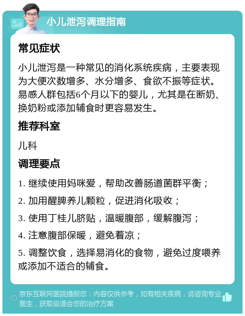 小儿泄泻调理指南 常见症状 小儿泄泻是一种常见的消化系统疾病，主要表现为大便次数增多、水分增多、食欲不振等症状。易感人群包括6个月以下的婴儿，尤其是在断奶、换奶粉或添加辅食时更容易发生。 推荐科室 儿科 调理要点 1. 继续使用妈咪爱，帮助改善肠道菌群平衡； 2. 加用醒脾养儿颗粒，促进消化吸收； 3. 使用丁桂儿脐贴，温暖腹部，缓解腹泻； 4. 注意腹部保暖，避免着凉； 5. 调整饮食，选择易消化的食物，避免过度喂养或添加不适合的辅食。