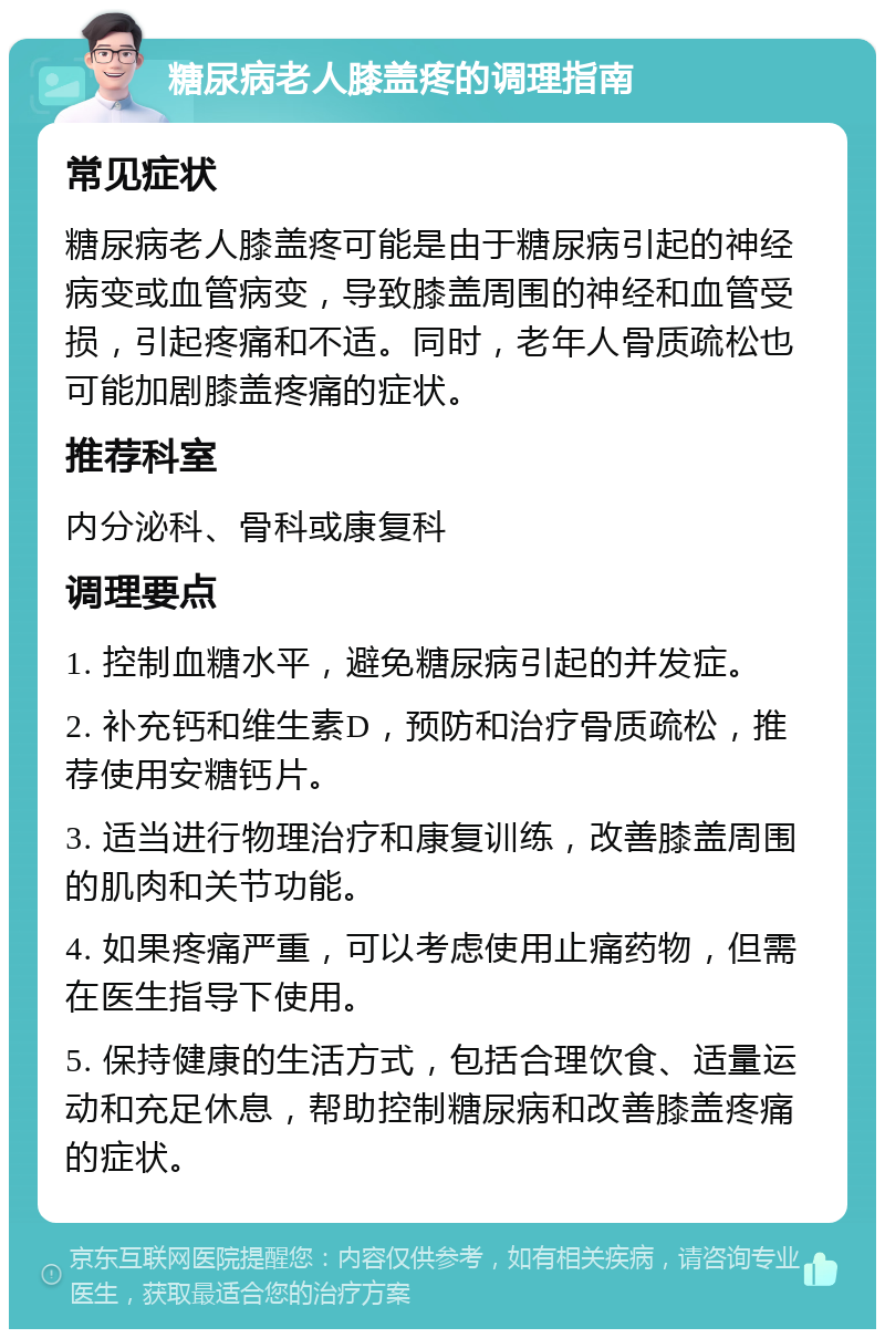 糖尿病老人膝盖疼的调理指南 常见症状 糖尿病老人膝盖疼可能是由于糖尿病引起的神经病变或血管病变，导致膝盖周围的神经和血管受损，引起疼痛和不适。同时，老年人骨质疏松也可能加剧膝盖疼痛的症状。 推荐科室 内分泌科、骨科或康复科 调理要点 1. 控制血糖水平，避免糖尿病引起的并发症。 2. 补充钙和维生素D，预防和治疗骨质疏松，推荐使用安糖钙片。 3. 适当进行物理治疗和康复训练，改善膝盖周围的肌肉和关节功能。 4. 如果疼痛严重，可以考虑使用止痛药物，但需在医生指导下使用。 5. 保持健康的生活方式，包括合理饮食、适量运动和充足休息，帮助控制糖尿病和改善膝盖疼痛的症状。